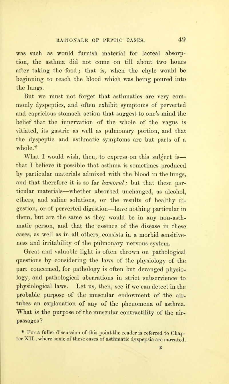 was such as would furnish material for lacteal absorp- tion^ the asthma did not come on till about two hours after taking the food; that is^ when the chyle would be beginning to reach the blood which was being poured into the lungs. But we must not forget that asthmatics are very com- monly dyspeptics^ and often exhibit symptoms of perverted and capricious stomach action that suggest to one^s mind the belief that the innervation of the whole of the vagus is vitiated^ its gastric as well as pulmonary portion^ and that the dyspeptic and asthmatic symptoms are but parts of a whole. What I would wish^ then^ to express on this subject is— that I believe it possible that asthma is sometimes produced by particular materials admixed with the blood in the lungs, and that therefore it is so far humoral; but that these par- ticular materials—whether absorbed unchanged, as alcohol, ethers, and saline solutions, or the results of healthy di- gestion, or of perverted digestion—have nothing particular in them, but are the same as they would be in any non-asth- matic person, and that the essence of the disease in these cases, as well as in all others, consists in a morbid sensitive- ness and irritability of the pulmonary nervous system. Great and valuable light is often thrown on pathological questions by considering the laws of the physiology of the part concerned, for pathology is often but deranged physio- logy, and pathological aberrations in strict subservience to physiological laws. Let us, then, see if we can detect in the probable pm-pose of the muscular endowment of the air- tubes an explanation of any of the phenomena of asthma. What is the purpose of the muscular contractility of the air- passages ? * For a fuller discnssion of this point the reader is referred to Chap- ter XII., where some of these cases of asthmatic dyspepsia are narrated. E