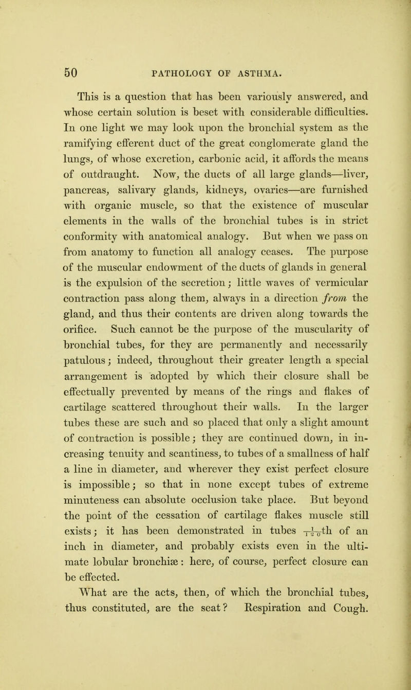 This is a question that has been variously answered^ and whose certain solution is beset with considerable difficulties. In one light we may look upon the bronchial system as the ramifying eflPerent duct of the great conglomerate gland the lungs_, of whose excretion^ carbonic acid, it affords the means of outdraught. Now, the ducts of all large glands—liver, pancreas, salivary glands, kidneys, ovaries—are furnished with organic muscle, so that the existence of muscular elements in the walls of the bronchial tubes is in strict conformity with anatomical analogy. But when we pass on from anatomy to function all analogy ceases. The pm*pose of the muscular endowment of the ducts of glands in general is the expulsion of the secretion; little waves of vermicular contraction pass along them, always in a direction from the gland, and thus their contents are driven along towards the orifice. Such cannot be the purpose of the muscularity of bronchial tubes, for they are permanently and necessarily patulous; indeed, throughout their greater length a special arrangement is adopted by which their closui^e shall be efi'ectually prevented by means of the rings and flakes of cartilage scattered throughout their walls. In the larger tubes these are such and so placed that only a slight amount of contraction is possible; they are continued down, in in- creasing tenuity and scantiness, to tubes of a smallness of half a line in diameter, and wherever they exist perfect closui^e is impossible; so that in none except tubes of extreme minuteness can absolute occlusion take place. But beyond the point of the cessation of cartilage flakes muscle still exists; it has been demonstrated in tubes xi-o^li of inch in diameter, and probably exists even in the ulti- mate lobular bronchise: here, of course, perfect closm^e can be eff'ected. What are the acts, then, of which the bronchial tubes, thus constituted, are the seat? Respiration and Cough.