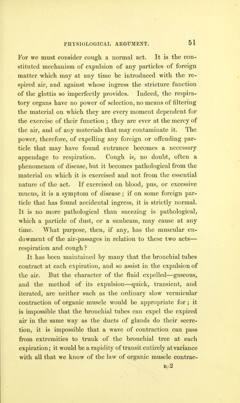 PHYSIOLOGICAL ARGUMENT. For we must consider cougli a normal act. It is tlie con- stituted mechanism of expulsion of any particles of foreign matter which may at any time be introduced with the re- spired air^ and against whose ingress the stricture function of the glottis so imperfectly provides. Indeed^, the respira- tory organs have no power of selection^ no means of filtering the material on which they are every moment dependent for the exercise of their function ; they are ever at the mercy of the air_, and of any materials that may contaminate it. The power, therefore, of expelling any foreign or oflPending par- ticle that may have found entrance becomes a necessary appendage to respiration. Cough is, no doubt, often a phenomenon of disease, but it becomes pathological from the material on which it is exercised and not from the essential nature of the act. If exercised on blood, pus, or excessive mucus, it is a symptom of disease; if on some foreign par- ticle that has found accidental ingress, it is strictly normal. It is no more pathological than sneezing is pathological, which a particle of dust, or a sunbeam, may cause at any time. What purpose, then, if any, has the muscular en- dowment of the air-passages in relation to these two acts— respiration and cough? It has been maintained by many that the bronchial tubes contract at each expiration, and so assist in the expulsion of the air. But the character of the fluid expelled—gaseous, and the method of its expulsion—quick, transient, and iterated, are neither such as the ordinary slow vermicular contraction of organic muscle would be appropriate for; it is impossible that the bronchial tubes can expel the expired air in the same way as the ducts of glands do their secre- tion, it is impossible that a wave of contraction can pass from extremities to trunk of the bronchial tree at each expiration; it would be a rapidity of transit entirely at variance with all that we know of the law of organic muscle contrac- E 2