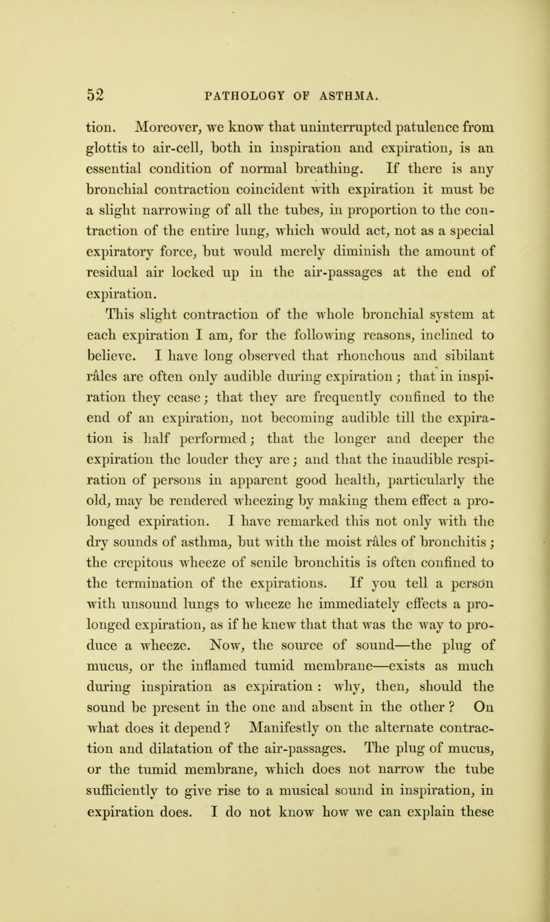 tion. Moreover^ we know that unintemipted patulence from glottis to air-cell^ both in inspiration and expiration, is an essential condition of normal breathing. If there is any bronchial contraction coincident with expiration it must be a slight narrowing of all the tubes, in proportion to the con- traction of the entire lung, which would act, not as a special expiratory force, but would merely diminish the amount of residual air locked up in the air-passages at the end of expiration. This slight contraction of the whole bronchial system at each expiration I am, for the following reasons, inclined to believe. I have long observed that rhonchous and sibilant rales are often only audible dming expiration; that in inspi- ration they cease; that they are frequently confined to the end of an expiration, not becoming audible till the expira- tion is half performed; that the longer and deeper the expiration the louder they are; and that the inaudible respi- ration of persons in apparent good health, particularly the old, may be rendered wheezing by making them eflPect a pro- longed expiration. I have remarked this not only with the dry sounds of asthma, but with the moist rales of bronchitis ; the crepitous wheeze of senile bronchitis is often confined to the termination of the expirations. If you tell a person with unsound lungs to wheeze he immediately eff'ects a pro- longed explication, as if he knew that that was the way to pro- duce a wheeze. Now, the som'ce of sound—the plug of mucus, or the inflamed tumid membrane—exists as much during inspiration as expiration : why, then, should the sound be present in the one and absent in the other ? On what does it depend ? Manifestly on the alternate contrac- tion and dilatation of the air-passages. The plug of mucus, or the tumid membrane, which does not narrow the tube sufficiently to give rise to a musical sound in inspiration, in expiration does. I do not know how we can explain these