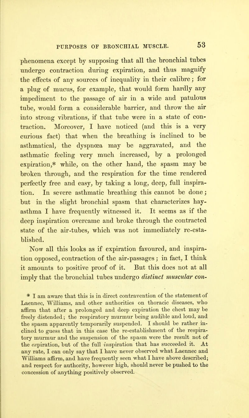 phenomena except by supposing that all the bronchial tubes undergo contraction during expiration^ and thus magnify the effects of any sources of inequality in their calibre; for a plug of mucus, for example, that would form hardly any impediment to the passage of air in a wide and patulous tube, would form a considerable barrier, and throw the air into strong vibrations, if that tube were in a state of con- traction. Moreover, I have noticed (and this is a very curious fact) that when the breathing is inclined to be asthmatical, the dyspnoea may be aggravated, and the asthmatic feeling very much increased, by a prolonged expiration,* while, on the other hand, the spasm may be broken through, and the respiration for the time rendered perfectly free and easy, by taking a long, deep, full inspira- tion. In severe asthmatic breathing this cannot be done; but in the slight bronchial spasm that characterizes hay- asthma I have frequently witnessed it. It seems as if the deep inspiration overcame and broke through the contracted state of the air-tubes, which was not immediately re-esta- blished. Now all this looks as if expiration favoured, and inspira- tion opposed, contraction of the air-passages; in fact, I think it amounts to positive proof of it. But this does not at all imply that the bronchial tubes undergo distinct muscular con- * I am aware that this is in direct contravention of the statement of Laennec, Williams, and other authorities on thoracic diseases, who affirm that after a prolonged and deep expiration the chest may be freely distended; the respiratory murmur being audible and loud, and the spasm apparently temporarily suspended. I should be rather in- clined to guess that in this case the re-establishment of the respira- tory murmur and the suspension of the spasm were the result not of the eajpiration, but of the full mspiration that has succeeded it. At any rate, I can only say that I have never observed what Laennec and Williams affirm, and have frequently seen what I have above described; and respect for authority, however high, should never be pushed to the concession of anything positively observed.
