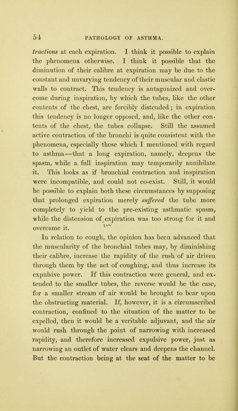 tractions at each expiration. I think it possible to explain the phenomena otherwise. I think it possible that the diminution of their calibre at expiration may be due to the constant and unvarying tendency of their muscular and elastic walls to contract. This tendency is antagonized and over- come during inspiration_, by which the tubes, like the other contents of the chest, are forcibly distended; in expiration this tendency is no longer opposed, and, like the other con- tents of the chest, the tubes collapse. Still the assumed active contraction of the bronchi is quite consistent with the phenomena, especially those which I mentioned with regard to asthma—that a long expiration, namely, deepens the spasm, while a full inspiration may temporarily annihilate it. This looks as if bronchial contraction and inspiration were incompatible, and could not co-exist. Still, it would be possible to explain both these circumstances by supposing that prolonged expiration merely suffered the tube more completely to yield to the pre-existing asthmatic spasm_, while the distension of ^ expiration was too strong for it and overcame it. In relation to cough, the opinion has been advanced that the muscularity of the bronchial tubes may, by diminishing their calibre, increase the rapidity of the rush of air driven through them by the act of coughing, and thus increase its expulsive power. If this contraction were general, and ex- tended to the smaller tubes, the reverse would be the case, for a smaller stream of air would be brought to bear upon the obstructing material. If, however, it is a circumscribed contraction, confined to the situation of the matter to be expelled, then it would be a veritable adjuvant, and the air would rush through the point of narrowing with increased rapidity, and therefore increased expulsive power, just as narrowing an outlet of water clears and deepens the channel. But the contraction being at the seat of the matter to be