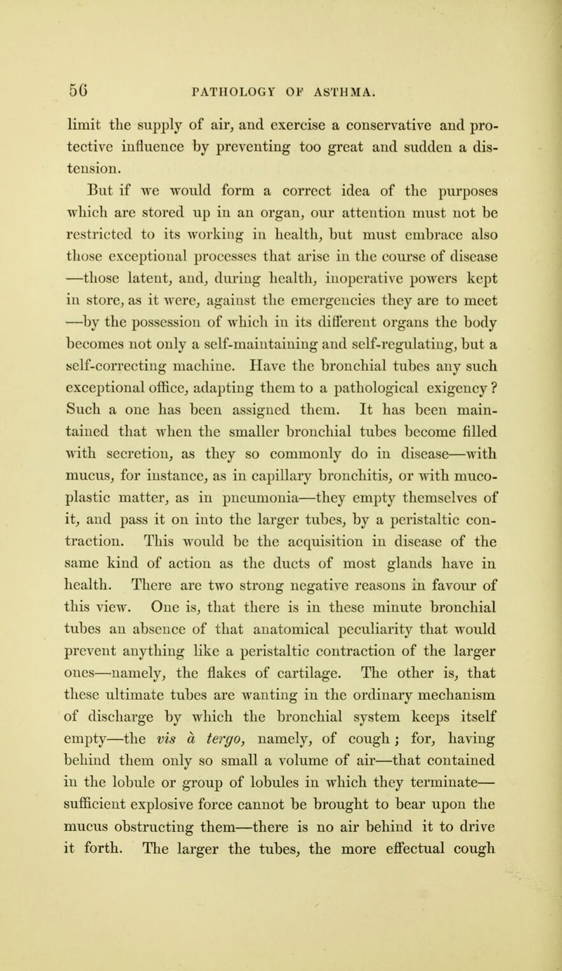 limit the supply of air, and exercise a conservative and pro- tective influence by preventing too great and sudden a dis- tension. But if we would form a correct idea of the purposes which are stored up in an organ, our attention must not be restricted to its working in health, but must embrace also those exceptional processes that arise in the coui'se of disease —those latent, and, duiing health, inoperative powers kept in store, as it were, against the emergencies they are to meet —^by the possession of which in its difierent organs the body becomes not only a self-maintaining and self-regulating, but a self-correcting machine. Have the bronchial tubes any such exceptional office, adapting them to a pathological exigency ? Such a one has been assigned them. It has been main- tained that when the smaller bronchial tubes become filled with secretion, as they so commonly do in disease—with mucus, for instance, as in capillary bronchitis, or with muco- plastic matter, as in pneumonia—they empty themselves of it, and pass it on into the larger tubes, by a peristaltic con- traction. This would be the acquisition in disease of the same kind of action as the ducts of most glands have in health. There are two strong negative reasons in favour of this view. One is, that there is in these minute bronchial tubes an absence of that anatomical peculiarity that would prevent anything like a peristaltic contraction of the larger ones—^namely, the flakes of cartilage. The other is, that these ultimate tubes are wanting in the ordinary mechanism of discharge by which the bronchial system keeps itself empty—the vis a tergo, namely, of cough; for, having behind them only so small a volume of air—that contained in the lobule or group of lobules in which they terminate— sufficient explosive force cannot be brought to bear upon the mucus obstructing them—there is no air behind it to drive it forth. The larger the tubes, the more effectual cough