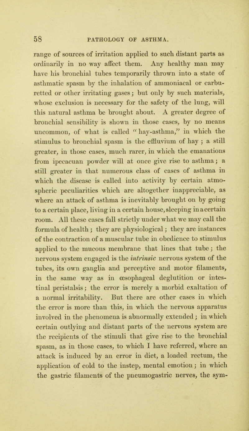 range of sources of irritation applied to such distant parts as ordinarily in no way affect them. Any healthy man may have his bronchial tubes temporarily thrown into a state of asthmatic spasm by the inhalation of ammoniacal or carbu- retted or other iiTitating gases; but only by such materials, whose exclusion is necessary for the safety of the lung, will this natural asthma be brought about. A greater degree of bronchial sensibility is shown in those cases, by no means uncommon, of what is called hay-asthma,^' in which the stimulus to bronchial spasm is the effluvium of hay j a still greater, in those cases, much rarer, in which the emanations from ipecacuan powder will at once give rise to asthma; a still greater in that numerous class of cases of asthma in which the disease is called into activity by certain atmo- spheric peculiarities which are altogether inappreciable, as where an attack of asthma is inevitably brought on by going to a certain place, living in a certain house, sleeping in a certain room. All these cases fall strictly under what we may call the formula of health; they are physiological; they are instances of the contraction of a muscular tube in obedience to stimulus applied to the mucous membrane that lines that tube; the nervous system engaged is the intrinsic nervous system of the tubes, its own ganglia and perceptive and motor filaments, in the same way as in oesophageal deglutition or intes- tinal peristalsis; the error is merely a morbid exaltation of a normal irritability. But there are other cases in which the error is more than this, in which the nervous apparatus involved in the phenomena is abnormally extended; in which certain outlying and distant parts of the nervous system are the recipients of the stimuli that give rise to the bronchial spasm, as in those cases, to which I have referred, where an attack is induced by an error in diet, a loaded rectum, the application of cold to the instep, mental emotion; in which the gastric filaments of the pneumogastric nerves, the sym-