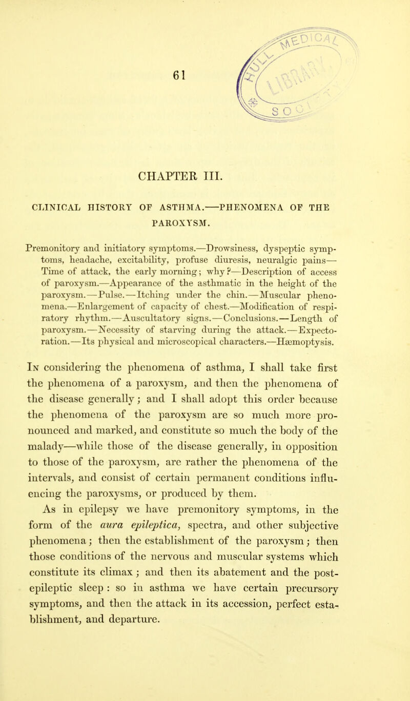 CHAPTER III. CLINICAL HISTORY OF ASTHMA. PHENOMENA OF THE PAROXYSM. Premonitory and initiatory symptoms.—Drowsiness, dyspeptic symp- toms, headache, excitability, profuse diuresis, neuralgic pains— Time of attack, the early morning; why ?—Description of access of paroxysm.—Appearance of the asthmatic in the height of the 23aroxysm.—Pulse.—Itching under the cliin.—Muscular pheno- mena.—Enlargement of capacity of chest.—Modification of respi- ratory rhythm.—Auscultatory signs.—Conclusions.—Length of paroxysm.—Necessity of starving during the attack.—Ex23ecto- ration.—Its physical and microscopical characters.—IIa3moi)tysis. In considering the phenomena of asthma^ I shall take first the phenomena of a paroxysm, and then the phenomena of the disease generally; and I shall adopt this order because the phenomena of the paroxysm are so much more pro- nounced and marked, and constitute so much the body of the malady—while those of the disease generally, in opposition to those of the paroxysm, are rather the phenomena of the intervals, and consist of certain permanent conditions influ- encing the paroxysms, or produced by them. As in epilepsy we have premonitory symptoms, in the form of the aura epileptica, spectra, and other subjective phenomena; then the establishment of the paroxysm; then those conditions of the nervous and muscular systems which constitute its climax; and then its abatement and the post- epileptic sleep : so in asthma we have certain precursory symptoms, and then the attack in its accession, perfect esta- blishment, and departure.