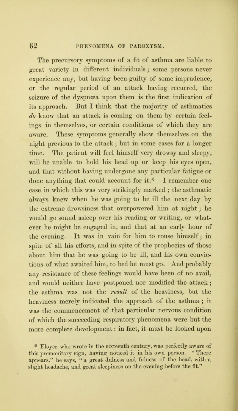 The precursory symptoms of a fit of asthma are liable to great variety in different individuals; some persons never experience any, but having been guilty of some imprudence, or the regular period of an attack having recui^red, the seizure of the dyspnoea upon them is the first indication of its approach. But I think that the majority of asthmatics do know that an attack is coming on them by certain feel- ings in themselves, or certain conditions of which they are aware. These symptoms generally show themselves on the night previous to the attack; but in some cases for a longer time. The patient will feel himself very di'owsy and sleepy, will be unable to hold his head up or keep his eyes open, and that without having undergone any particular fatigue or done anything that could account for it.^ I remember one case in which this was very strikingly marked ; the asthmatic always knew when he was going to be ill the next day by the extreme di^owsiness that overpowered him at night; he would go sound asleep over his reading or writing, or what- ever he might be engaged in, and that at an early hour of the evening. It was in vain for him to rouse himself; in spite of all his efforts, and in spite of the prophecies of those about him that he was going to be ill, and his own convic- tions of what awaited him, to bed he must go. And probably any resistance of these feelings would have been of no avail, and would neither have postponed nor modified the attack; the asthma was not the residt of the heaviness, but the heaviness merely indicated the approach of the asthma; it was the commencement of that particular nervous condition of which the succeeding respiratory phenomena were but the more complete development: in fact, it must be looked upon * Floyer, who wrote in the sixteenth century, was perfectly aware of this premonitory sign, having noticed it in his own person.  There appears, he says,  a great dulness and fulness of the head, with a slight headache, and great sleepiness on the evening before the fit.