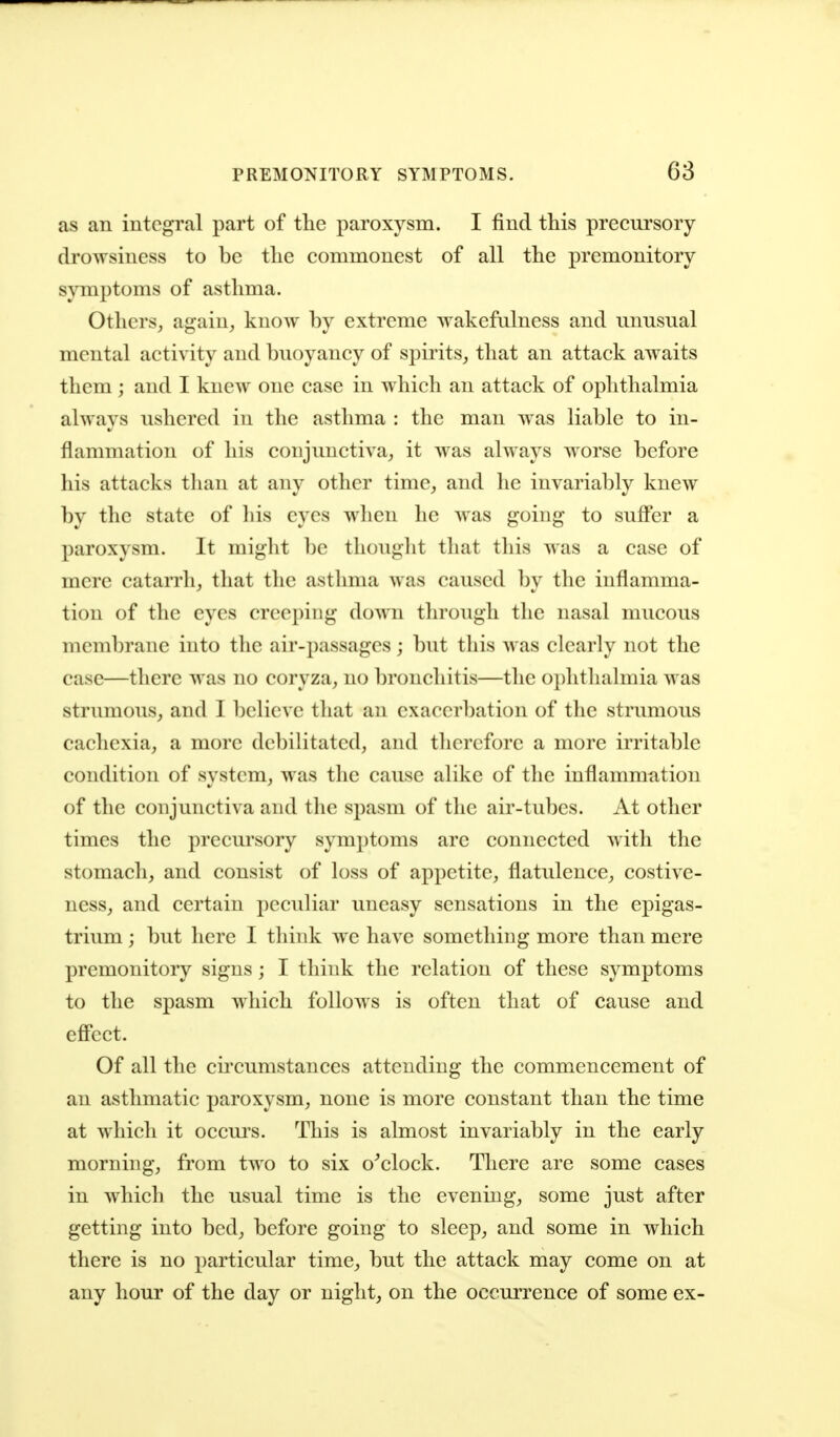 as an integral part of the paroxysm. I find this precursory drowsiness to be the commonest of all the premonitory symptoms of asthma. Others^ again, know by extreme wakefulness and unusual mental activity and buoyancy of spirits, that an attack awaits them; and I knew one case in which an attack of ophthalmia always ushered in the asthma : the man was liable to in- flammation of his conjunctiva, it was always worse before his attacks tlian at any other time, and lie invariably knew by the state of his eyes when he was going to suffer a paroxysm. It might be thought that this was a case of mere catarrh, that the asthma was caused by the inflamma- tion of the eyes creeping down through the nasal mucous membrane into the air-passages ; but this was clearly not the case—there was no coryza, no bronchitis—the ophthalmia was strumous, and I believe that an exacerbation of the strumous cachexia, a more debilitated, and therefore a more irritable condition of system, was the cause alike of the inflammation of tlie conjunctiva and the spasm of the air-tubes. At other times the precursory symptoms are connected with the stomach, and consist of loss of appetite, flatulence, costive- ness, and certain peculiar uneasy sensations in the epigas- trium ; but here I think we have something more than mere premonitory signs; I think the relation of these symptoms to the spasm which follows is often that of cause and effect. Of all the circumstances attending the commencement of an asthmatic paroxysm, none is more constant than the time at which it occui's. This is almost invariably in the early morning, from two to six o^clock. There are some cases in which the usual time is the evening, some just after getting into bed, before going to sleep, and some in which there is no particular time, but the attack may come on at any hour of the day or night, on the occurrence of some ex-