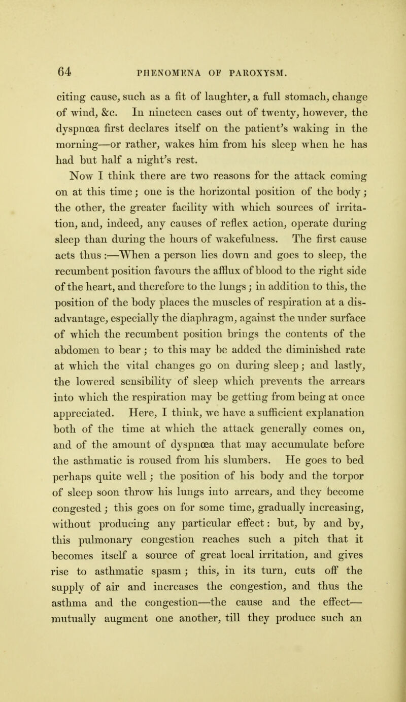 citing cause^ such as a fit of laughter, a full stomach_, change of wind, &c. In nineteen cases out of twenty, however, the dyspnoea first declares itself on the patient^s waking in the morning—or rather, wakes him from his sleep when he has had but half a night^s rest. Now I think there are two reasons for the attack coming on at this time; one is the horizontal position of the body; the other, the greater facility with which sources of irrita- tion, and, indeed, any causes of reflex action, operate during sleep than during the hours of wakefulness. The first cause acts thus:—When a person lies down and goes to sleep, the recumbent position favours the afflux of blood to the right side of the heart, and therefore to the lungs ; in addition to this, the position of the body places the muscles of respiration at a dis- advantage, especially the diaphragm, against the under surface of which the recumbent position brings the contents of the abdomen to bear ; to this may be added the diminished rate at which the vital changes go on during sleep; and lastly, the lowered sensibility of sleep which prevents the arrears into which the respiration may be getting from being at once appreciated. Here, I think, we have a sufficient explanation both of the time at wdiich the attack generally comes on, and of the amount of dyspnoea that may accumulate before the asthmatic is roused from his slumbers. He goes to bed perhaps quite well; the position of his body and the torpor of sleep soon throw his lungs into arrears, and they become congested ; this goes on for some time, gradually increasing, without producing any particular efi'ect: but, by and by, this pulmonary congestion reaches such a pitch that it becomes itself a som-ce of great local irritation, and gives rise to asthmatic spasm; this, in its turn, cuts off the supply of air and increases the congestion, and thus the asthma and the congestion—the cause and the effect— mutually augment one another, till they produce such an