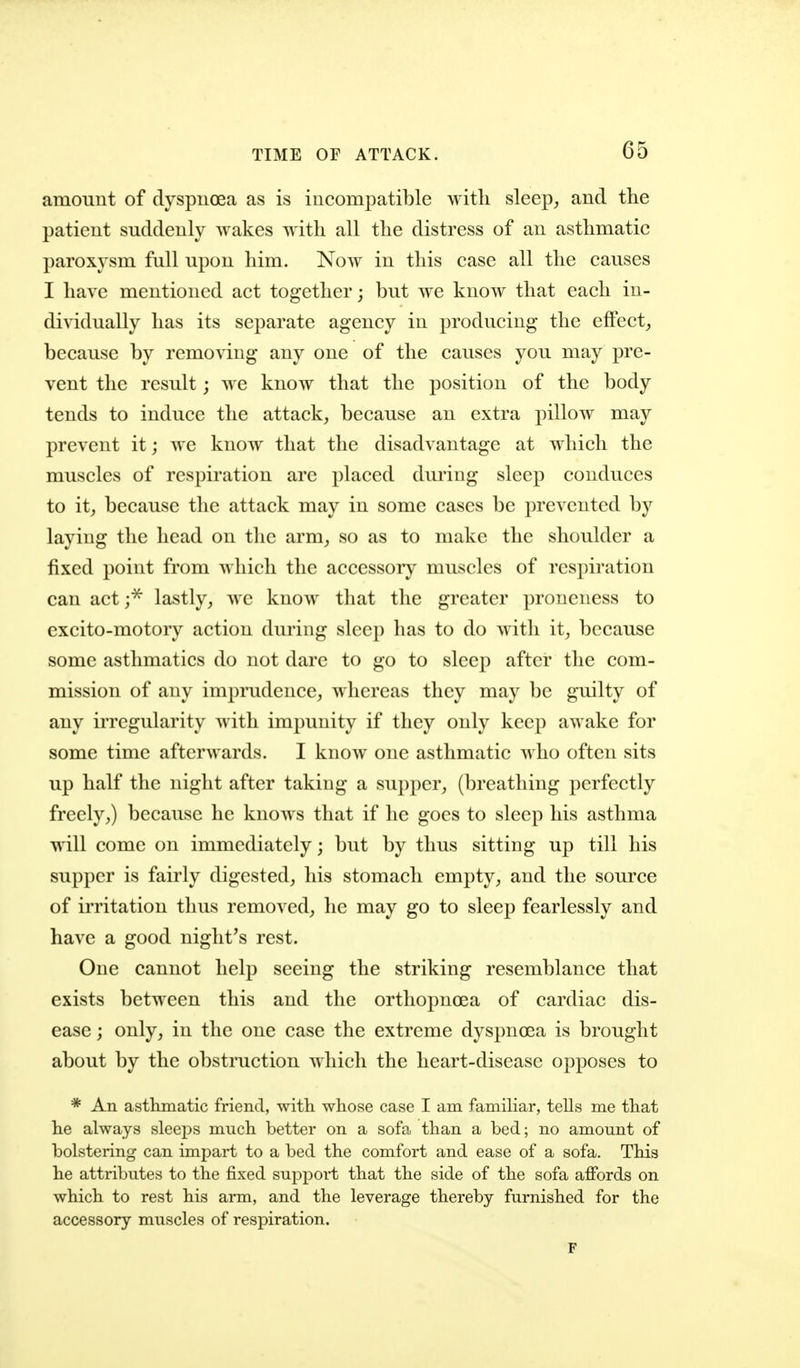 TIME OF ATTACK. amount of dyspuoea as is incompatible with sleep, and the patient suddenly wakes with all the distress of an asthmatic paroxysm fall upon him. Now in this case all the causes I have mentioned act together j but we know that each in- dividually has its separate agency in producing the eflPect^ because by removing any one of the causes you may pre- vent the result; we know that the position of the body tends to induce the attack, because an extra pillow may prevent it; we know that the disadvantage at which the muscles of respiration are placed during sleep conduces to it, because the attack may in some cases be prevented by laying the head on the arm, so as to make the shoulder a fixed point from which the accessory muscles of respiration can act ;^ lastly, we know that the greater proneness to excito-motory action during sleep has to do with it, because some asthmatics do not dare to go to sleep after the com- mission of any imprudence, whereas they may be guilty of any irregularity with impunity if they only keep awake for some time afterwards. I know one asthmatic who often sits up half the night after taking a supper, (breathing perfectly freely,) because he knows that if he goes to sleep his asthma wdll come on immediately; but by thus sitting up till his supper is fairly digested, his stomach empty, and the source of irritation thus removed, he may go to sleep fearlessly and have a good night's rest. One cannot help seeing the striking resemblance that exists between this and the orthopnoea of cardiac dis- ease ; only, in the one case the extreme dyspnoea is brought about by the obstruction which the heart-disease opposes to * An asthmatic friend, with whose case I am familiar, tells me that he always sleeps much better on a sofa than a bed; no amount of bolstering can impart to a bed the comfort and ease of a sofa. This he attributes to the fixed support that the side of the sofa affords on which to rest his arm, and the leverage thereby furnished for the accessory muscles of respiration. r
