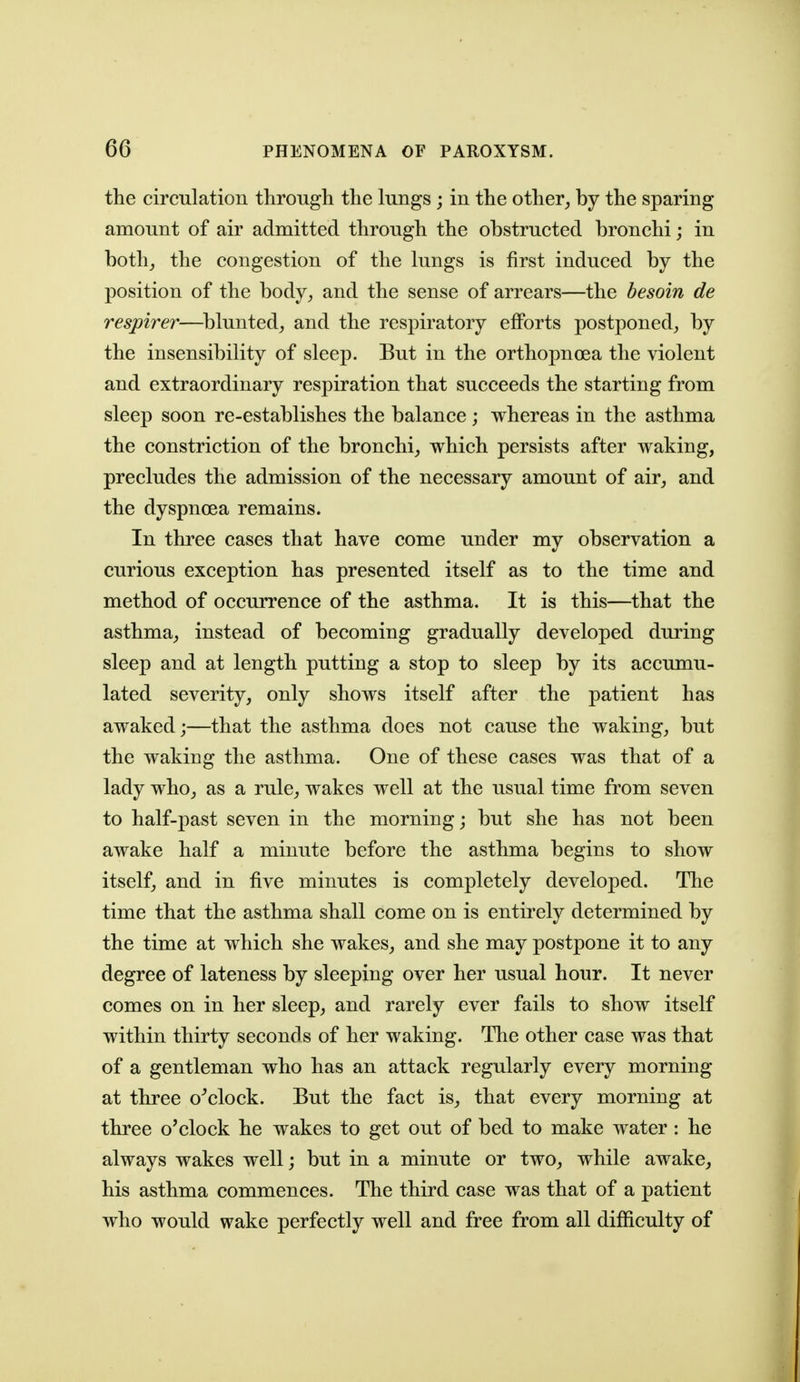 the circulation through the lungs; in the other^ by the sparing amount of air admitted through the obstructed bronchi; in both^ the congestion of the lungs is first induced by the position of the body^ and the sense of arrears—the besoin de respirer—^blunted^ and the respiratory efforts postponed^ by the insensibility of sleep. But in the orthopnoea the violent and extraordinary respiration that succeeds the starting from sleep soon re-establishes the balance ; whereas in the asthma the constriction of the bronchi^, which persists after waking, precludes the admission of the necessary amount of air^ and the dyspnoea remains. In three cases that have come under my observation a curious exception has presented itself as to the time and method of occurrence of the asthma. It is this—that the asthma,, instead of becoming gradually developed during sleep and at length putting a stop to sleep by its accumu- lated severity, only shows itself after the patient has awaked;—that the asthma does not cause the waking, but the waking the asthma. One of these cases was that of a lady who, as a rule, wakes well at the usual time from seven to half-past seven in the morning; but she has not been awake half a minute before the asthma begins to show itself, and in five minutes is completely developed. The time that the asthma shall come on is entirely determined by the time at which she wakes, and she may postpone it to any degree of lateness by sleeping over her usual hour. It never comes on in her sleep, and rarely ever fails to show itself within thirty seconds of her waking. The other case was that of a gentleman who has an attack regularly every morning at three o^clock. But the fact is, that every morning at three o'clock he wakes to get out of bed to make water: he always wakes well; but in a minute or two, while awake, his asthma commences. The third case was that of a patient who would wake perfectly well and free from all difficulty of