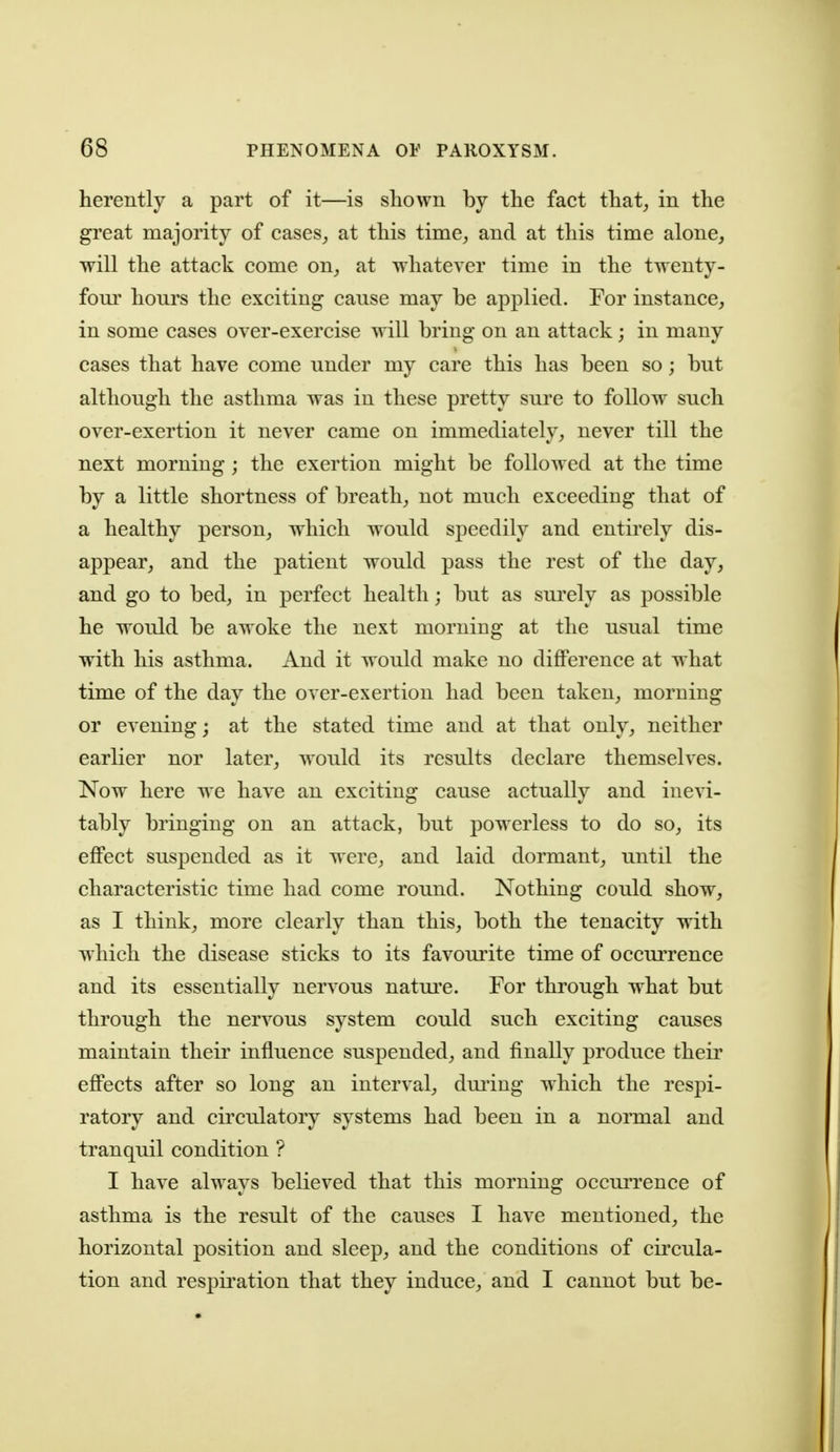 herently a part of it—is shown by the fact that, in the great majority of cases, at this time, and at this time alone, will the attack come on, at whatever time in the twenty- fom' hours the exciting cause may be applied. For instance, in some cases over-exercise will bring on an attack; in many cases that have come under my care this has been so; but although the asthma was in these pretty sure to follow such over-exertion it never came on immediately, never till the next morning ; the exertion might be followed at the time by a little shortness of breath, not much exceeding that of a healthy person, which would speedily and entirely dis- appear, and the patient would pass the rest of the day, and go to bed, in perfect health; but as sui'ely as possible he would be awoke the next morning at the usual time with his asthma. And it would make no diflPerence at what time of the day the over-exertion had been taken, morning or evening; at the stated time and at that only, neither earlier nor later, would its results declare themselves. Now here we have an exciting cause actually and inevi- tably bringing on an attack, but powerless to do so, its effect suspended as it were, and laid dormant, until the characteristic time had come round. Nothing could show, as I think, more clearly than this, both the tenacity with which the disease sticks to its favourite time of occuiTcnce and its essentially nervous natm'c. For through what but through the nervous system could such exciting causes maintain their influence suspended, and finally produce their effects after so long an interval, dui'ing which the respi- ratory and circulatory systems had been in a normal and tranquil condition ? I have always believed that this morning occm-rence of asthma is the result of the causes I have mentioned, the horizontal position and sleep, and the conditions of circida- tion and respiration that they induce, and I cannot but be-
