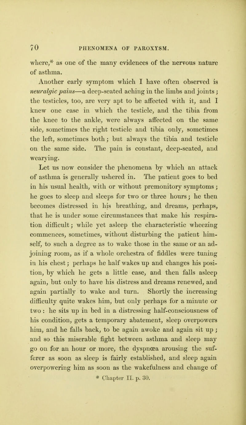 where,,^ as one of the many evidences of the nervous nature of asthma. Another early symptom which I have often observed is neuralgic pains—a deep-seated aching in the limbs and joints j the testicles^ too, are very apt to be affected with it, and I knew one case in which the testicle, and the tibia from the knee to the ankle, were always affected on the same side, sometimes the right testicle and tibia only, sometimes the left, sometimes both; but always the tibia and testicle on the same side. The pain is constant, deep-seated, and wearying. Let us now consider the phenomena by which an attack of asthma is generally ushered in. The patient goes to bed in his usual health, with or without premonitory symptoms; he goes to sleep and sleeps for two or three hours; he then becomes distressed in his breathing, and dreams, perhaps^ that he is under some circumstances that make his respira- tion difficult; while yet asleep the characteristic wheezing commences, sometimes, without distm^bing the patient him- self, to such a degree as to wake those in the same or an ad- joining room, as if a whole orchestra of fiddles were tuning in his chest; perhaps he half wakes up and changes his posi- tion, by which he gets a little ease, and then falls asleep again, but only to have his distress and dreams renewed, and again partially to wake and turn. Shortly the increasing difficulty quite wakes him, but only perhaps for a minute or two : he sits up in bed in a distressing half-consciousness of his condition, gets a temporary abatement, sleep overpowers him, and he falls back, to be again awoke and again sit up ; and so this miserable fight between asthma and sleep may go on for an hour or more, the dyspnoea arousing the suf- ferer as soon as sleep is fairly established, and sleep again overpowering him as soon as the wakefulness and change of * Chapter II. p. 30.