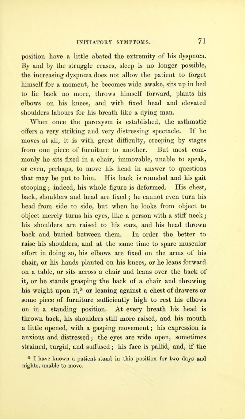 position have a little abated the extremity of his dyspnoea. By and by the struggle ceases^ sleep is no longer possible^ the increasing dyspnoea does not allow the patient to forget himself for a moment_, he becomes wide awake^ sits up in bed to lie back no more^ throws himself forward^, plants his elbows on his knees^ and with fixed head and elevated shoulders labours for his breath like a dying man. When once the paroxysm is established, the asthmatic offers a very striking and very distressing spectacle. If he moves at all,, it is with great difficulty, creeping by stages from one piece of furniture to another. But most com- monly he sits fixed in a chair, immovable, unable to speak, or even, perhaps, to move his head in answer to questions that may be put to him. His back is rounded and his gait stooping; indeed, his whole figure is deformed. His chest, back, shoulders and head are fixed; he cannot even turn his head from side to side, but when he looks from object to object merely turns his eyes, like a person with a stiff neck; his shoulders are raised to his ears, and his head thrown back and buried between them. In order the better to raise his shoulders, and at the same time to spare muscular effort in doing so, his elbows are fixed on the arms of his chair, or his hands planted on his knees, or he leans forward on a table, or sits across a chair and leans over the back of it, or he stands grasping the back of a chair and throwing his weight upon it,^ or leaning against a chest of drawers or some piece of furniture sufficiently high to rest his elbows on in a standing position. At every breath his head is thrown back, his shoulders still more raised, and his mouth a little opened, with a gasping movement; his expression is anxious and distressed; the eyes are wide open, sometimes strained, turgid, and suffused; his face is pallid, and, if the * I have known a patient stand in this position for two days and nights, unable to move.