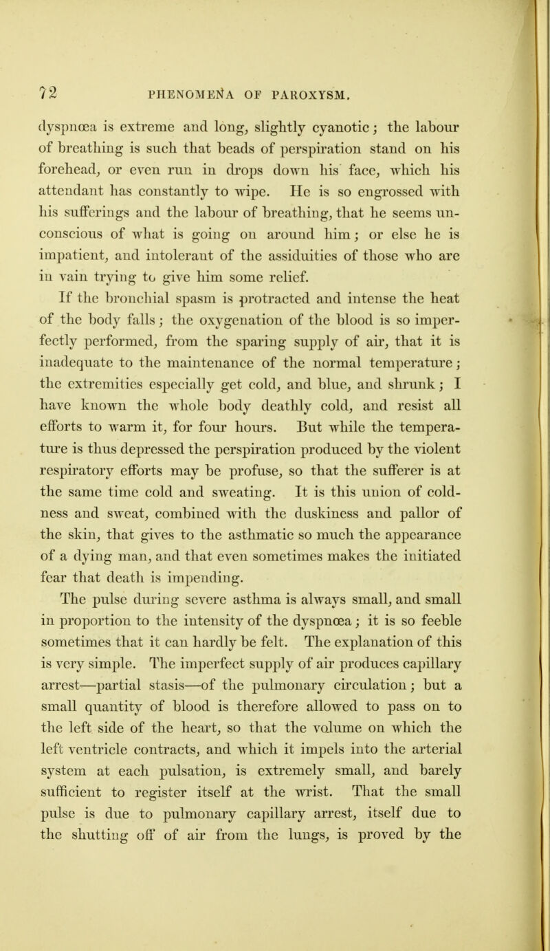dyspnoea is extreme and long, slightly cyanotic; the labour of breathing is such that beads of perspiration stand on his forehead, or even run in di'ops down his face, which his attendant has constantly to wipe. He is so engrossed with his sufferings and the labour of breathing, that he seems un- conscious of w^hat is going on around him; or else he is impatient, and intolerant of the assiduities of those who are in vain trying to give him some relief. If the bronchial spasm is protracted and intense the heat of the body falls; the oxygenation of the blood is so imper- fectly performed, from the sparing supply of air, that it is inadequate to the maintenance of the normal temperature ; the extremities especially get cold, and blue, and shrunk; I have known the whole body deathly cold, and resist all efforts to warm it, for four hours. But while the tempera- tm'c is thus depressed the perspiration produced by the violent respiratory efforts may be profuse, so that the sufferer is at the same time cold and sweating. It is this union of cold- ness and sweat, combined with the duskiness and pallor of the skin, that gives to the asthmatic so much the appearance of a dying man, and that even sometimes makes the initiated fear that death is impending. The pulse dm^ing severe asthma is always small, and small in proportion to the intensity of the dyspnoea; it is so feeble sometimes that it can hardly be felt. The explanation of this is very simple. The imperfect supply of air produces capillary arrest—partial stasis—of the pulmonary circulation; but a small quantity of blood is therefore allowed to pass on to the left side of the heart, so that the volume on which the left ventricle contracts, and which it impels into the arterial system at each pulsation, is extremely small, and barely sufficient to register itself at the wrist. That the small pulse is due to pulmonary capillary arrest, itself due to the shutting off of air from the lungs, is proved by the