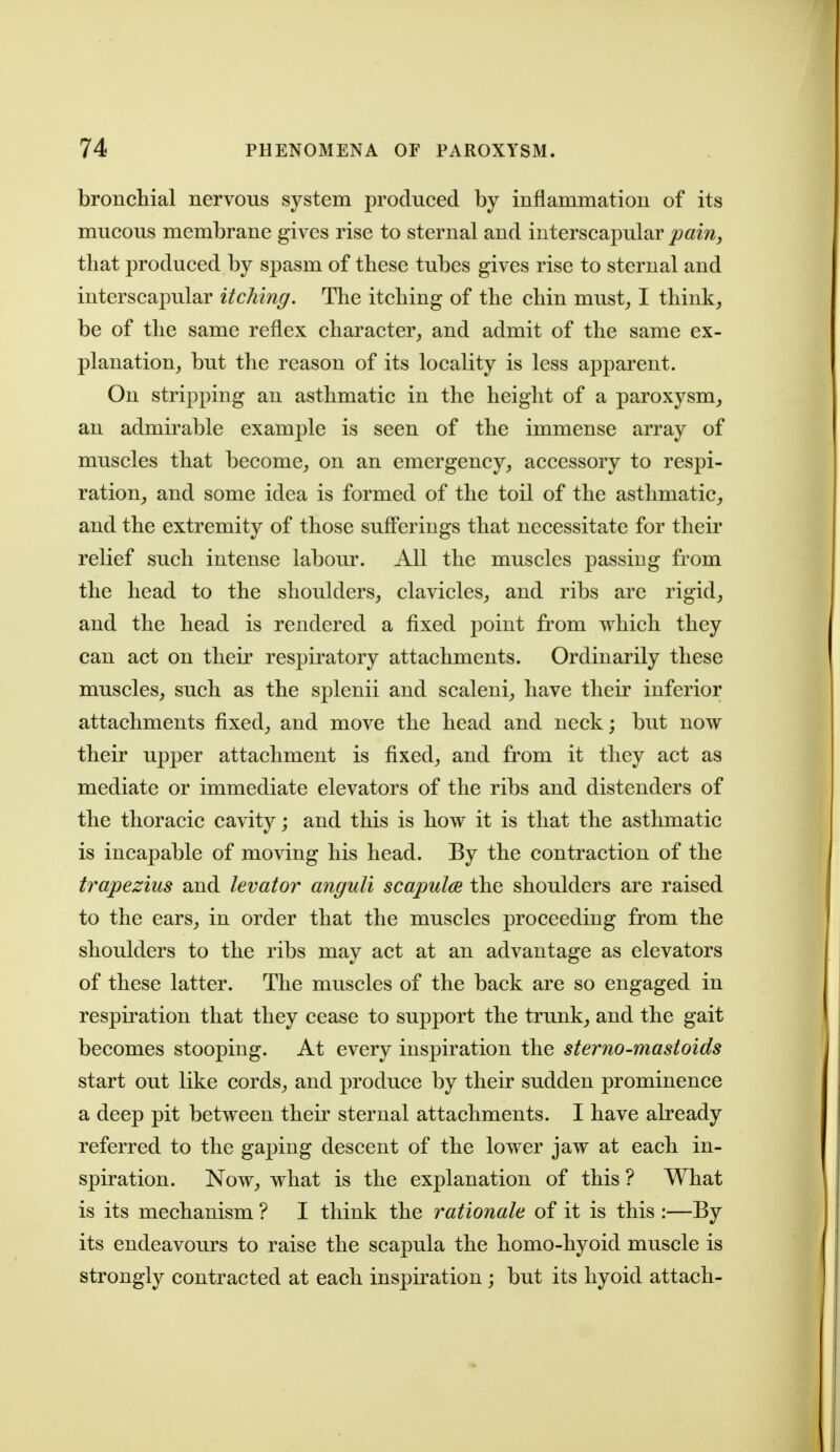 bronchial nervous system produced by inflammation of its mucous membrane gives rise to sternal and interscapular pain, that produced by spasm of these tubes gives rise to sternal and interscapular itching. The itching of the chin must^ I think, be of the same reflex character, and admit of the same ex- planation, but the reason of its locality is less apparent. On stripping an asthmatic in the height of a paroxysm, an admirable example is seen of the immense array of muscles that become, on an emergency, accessory to respi- ration, and some idea is formed of the toil of the asthmatic, and the extremity of those suff'erings that necessitate for their relief such intense labour. All the muscles passing from the head to the shoulders, clavicles, and ribs are rigid, and the head is rendered a fixed point from which they can act on their respiratory attachments. Ordinarily these muscles, such as the splenii and scaleni, have their inferior attachments fixed, and move the head and neck; but now their upper attachment is fixed, and from it they act as mediate or immediate elevators of the ribs and distenders of the thoracic cavity; and this is how it is that the asthmatic is incapable of moving his head. By the contraction of the trapezius and levator anguli scapula the shoulders are raised to the ears, in order that the muscles proceeding from the shoulders to the ribs may act at an advantage as elevators of these latter. The muscles of the back are so engaged in respii'ation that they cease to support the trunk, and the gait becomes stooping. At every inspiration the sterno-mastoids start out like cords, and produce by their sudden prominence a deep pit between their sternal attachments. I have akeady referred to the gaping descent of the lower jaw at each in- spiration. Now, what is the explanation of this ? What is its mechanism ? I think the rationale of it is this :—By its endeavours to raise the scapula the homo-hyoid muscle is strongly contracted at each inspiration; but its hyoid attach-