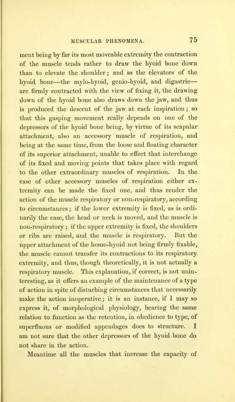 meut being by far its most moveable extremity the contraction of the muscle tends rather to draw the hyoid bone down than to elevate the shoulder; and as the elevators of the hyoid bone—the mylo-hyoid, genio-hyoid, and digastric— are firmly contracted with the view of fixing it^ the drawing down of the hyoid bone also draws down the jaw^ and thus is produced the descent of the jaw at each inspiration; so that this gasping movement really depends on one of the depressors of the hyoid bone being, by vii'tue of its scapular attachment, also an accessory muscle of respiration, and being at the same time, from the loose and floating character of its superior attachment, unable to eff'ect that interchange of its fixed and moving points that takes place with regard to the other extraordinary muscles of respiration. In the case of other accessory muscles of respiration either ex- tremity can be made the fixed one, and thus render the action of the muscle respii'atory or non-respii'atory, according to circumstances; if the lower extremity is fixed, as is ordi- narily the case, the head or neck is moved, and the muscle is non-respiratory ; if the upper extremity is fixed, the shoulders or ribs are raised, and the muscle is respnatory. But the upper attachment of the homo-hyoid not being firmly fixable, the muscle cannot transfer its contractions to its respiratory extremity, and thus, though theoretically, it is not actually a respiratory muscle. This explanation, if correct, is not unin- teresting, as it off'ers an example of the maintenance of a type of action in spite of disturbing circumstances that necessarily make the action inoperative; it is an instance, if I may so express it, of morphological physiology, bearing the same relation to function as the retention, in obedience to type, of superfluous or modified appendages does to structure. I am not sure that the other depressors of the hyoid bone do not share in the action. Meantime all the muscles that increase the capacity of