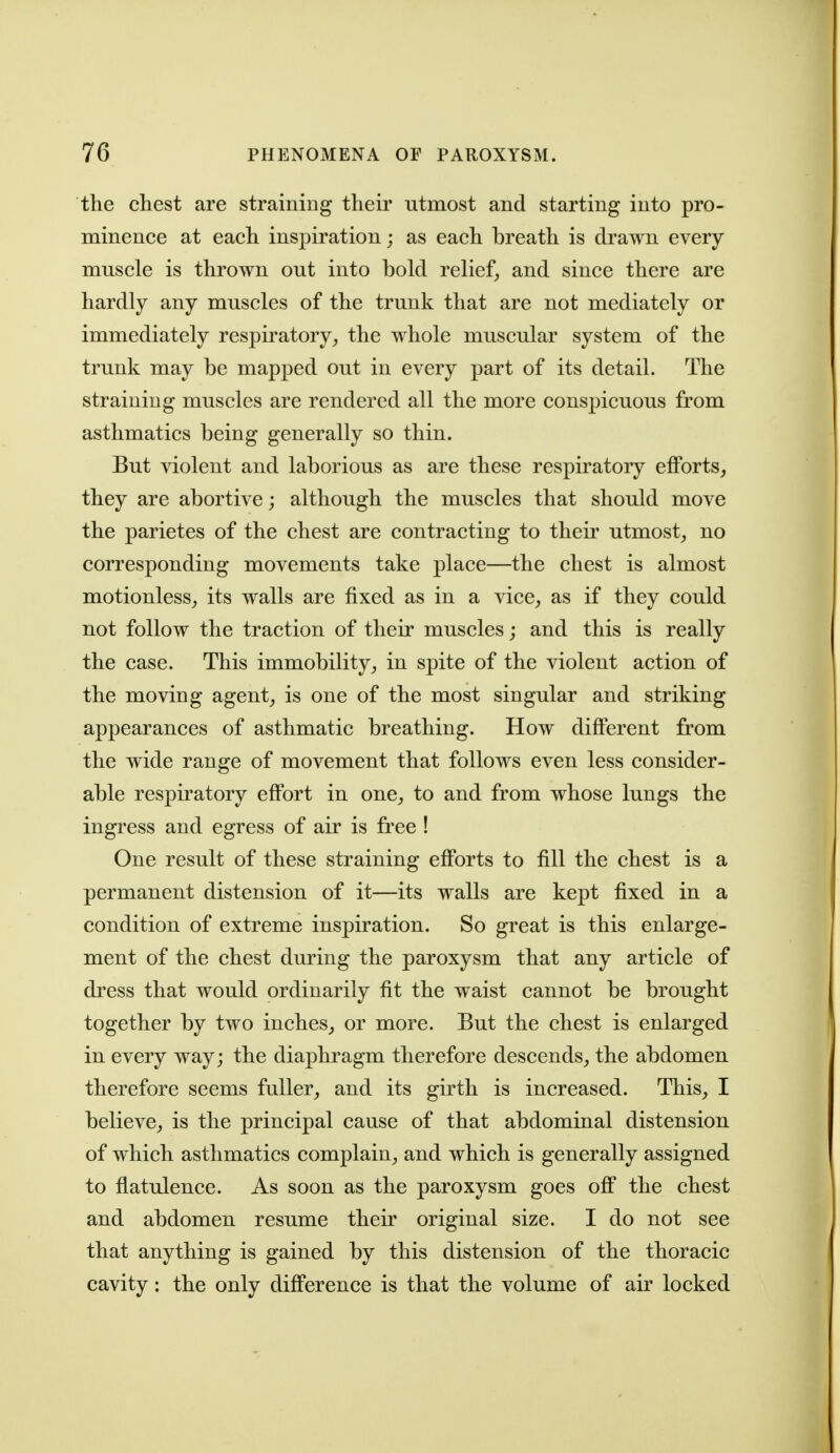 the chest are straining their utmost and starting into pro- minence at each inspiration; as each breath is drawn every muscle is thrown out into bold relief, and since there are hardly any muscles of the trunk that are not mediately or immediately respiratory^ the whole muscular system of the trunk may be mapped out in every part of its detail. The straining muscles are rendered all the more conspicuous from asthmatics being generally so thin. But violent and laborious as are these respiratory efforts^ they are abortive; although the muscles that should move the parietes of the chest are contracting to their utmost_, no corresponding movements take place—the chest is almost motionless^ its walls are fixed as in a vice^ as if they could not follow the traction of their muscles; and this is really the case. This immobility, in spite of the violent action of the moving agent, is one of the most singular and striking appearances of asthmatic breathing. How different from the wide range of movement that follows even less consider- able respiratory effort in one, to and from whose lungs the ingress and egress of air is free ! One result of these straining efforts to fill the chest is a permanent distension of it—its walls are kept fixed in a condition of extreme inspiration. So great is this enlarge- ment of the chest dming the paroxysm that any article of dress that would ordinarily fit the waist cannot be brought together by two inches, or more. But the chest is enlarged in every way; the diaphragm therefore descends, the abdomen therefore seems fuller, and its girth is increased. This, I believe, is the principal cause of that abdominal distension of which asthmatics complain, and which is generally assigned to flatulence. As soon as the paroxysm goes off the chest and abdomen resume their original size. I do not see that anything is gained by this distension of the thoracic cavity: the only difference is that the volume of air locked