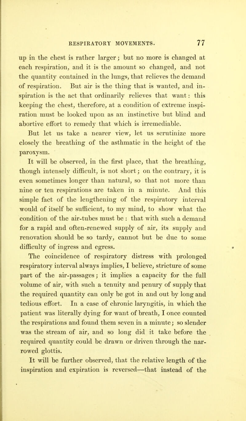 up in the chest is rather larger; but no more is changed at each respiration^ and it is the amount so changed^ and not the quantity contained in the limgs^ that relieves the demand of respiration. But air is the thing that is wanted^ and in- spiration is the act that ordinarily relieves that want: this keeping the chesty therefore^ at a condition of extreme inspi- ration must be looked upon as an instinctive but blind and abortive effort to remedy that which is irremediable. But let us take a nearer view, let us scrutinize more closely the breathing of the asthmatic in the height of the paroxysm. It will be observed, in the first place, that the breathing, though intensely difficult, is not short; on the contrary, it is even sometimes longer than natural, so that not more than nine or ten respirations are taken in a minute. And this simple fact of the lengthening of the respii^atory interval would of itself be sufficient, to my mind, to show what the condition of the air-tubes must be : that with such a demand for a rapid and often-renewed supply of air, its supply and renovation should be so tardy, cannot but be due to some difficulty of ingress and egress. The coincidence of respiratory distress with prolonged respiratory interval always implies, I believe, stricture of some part of the air-passages; it implies a capacity for the full volume of an-, with such a tenuity and penury of supply that the required quantity can only be got in and out by long and tedious effort. In a case of chronic laryngitis, in which the patient was literally dying for want of breath, I once counted the respirations and found them seven in a minute; so slender was the stream of air, and so long did it take before the required quantity could be drawn or driven through the nar- rowed glottis. It will be further observed, that the relative length of the inspiration and expiration is reversed—that instead of the