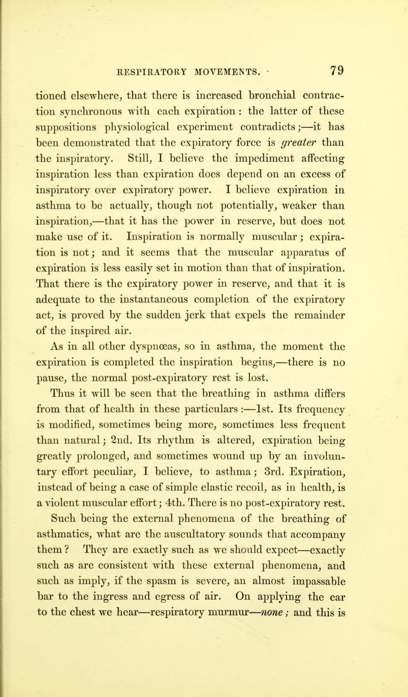 tioned elsewhere, that there is increased bronchial contrac- tion synchronous with each expiration : the latter of these suppositions physiological experiment contradicts;—it has been demonstrated that the expiratory force is greater than the inspiratory. Still, I believe the impediment affecting inspiration less than expiration does depend on an excess of inspiratory over expiratory power. I believe expiration in asthma to be actually, though not potentially, weaker than inspiration,—that it has the power in reserve, but does not make use of it. Inspiration is normally muscular; expira- tion is not j and it seems that the muscular apparatus of expiration is less easily set in motion than that of inspiration. That there is the expii-atory power in reserve, and that it is adequate to the instantaneous completion of the expiratory act, is proved by the sudden jerk that expels the remainder of the inspired air. As in all other dyspnoeas, so in asthma, the moment the expiration is completed the inspii-ation begins,—there is no pause, the normal post-expiratory rest is lost. Thus it will be seen that the breathing in asthma differs from that of health in these particulars :—1st. Its frequency is modified, sometimes being more, sometimes less frequent than natural; 2nd. Its rhythm is altered, expu'ation being greatly prolonged, and sometimes wound up by an involun- tary effort peculiar, I believe, to asthma; 3rd. Expiration, instead of being a case of simple elastic recoil, as in health, is a violent muscular eflPort; 4th. There is no post-expiratory rest. Such being the external phenomena of the breathing of asthmatics, what are the auscultatory sounds that accompany them ? They are exactly such as we should expect—exactly such as are consistent with these external phenomena, and such as imply, if the spasm is severe, an almost impassable bar to the ingress and egress of air. On applying the ear to the chest we hear—respiratory murmur—none; and this is