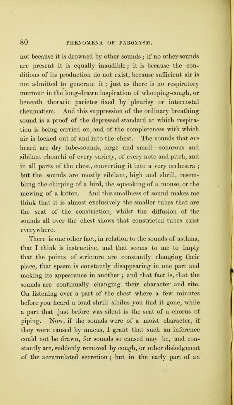 not because it is drowned by other sounds; if no other sounds are present it is equally inaudible; it is because the con- ditions of its production do not exist_, because sufficient air is not admitted to generate it; just as there is no respiratory murmur in the long-drawn inspiration of whooping-cough^ or beneath thoracic parietes fixed by pleurisy or intercostal rheumatism. And this suppression of the ordinary breathing sound is a proof of the depressed standard at which respira- tion is being carried on, and of the completeness with which air is locked out of and into the chest. The sounds that are heard are dry tube-sounds, large and small—sonorous and sibilant rhonchi of every variety, of every note and pitch, and in all parts of the chest, converting it into a very orchestra ; but the sounds are mostly sibilant, high and shrill, resem- bling the chirping of a bird, the squeaking of a mouse, or the mewing of a kitten. And this smallness of sound makes me think that it is almost exclusively the smaller tubes that are the seat of the constriction, whilst the diflPusion of the sounds all over the chest shows that constricted tubes exist everywhere. There is one other fact, in relation to the sounds of asthma, that I think is instructive, and that seems to me to imply that the points of stricture are constantly changing their place, that spasm is constantly disappearing in one part and making its appearance in another; and that fact is, that the sounds are continually changing their character and site. On listening over a part of the chest where a few minutes before you heard a loud shrill sibilus you find it gone, while a part that just before was silent is the seat of a chorus of piping. Now, if the sounds were of a moist character, if they were caused by mucus, I grant that such an inference could not be drawn, for sounds so caused may be, and con- stantly are, suddenly removed by cough, or other dislodgment of the accumulated secretion ; but in the early part of an