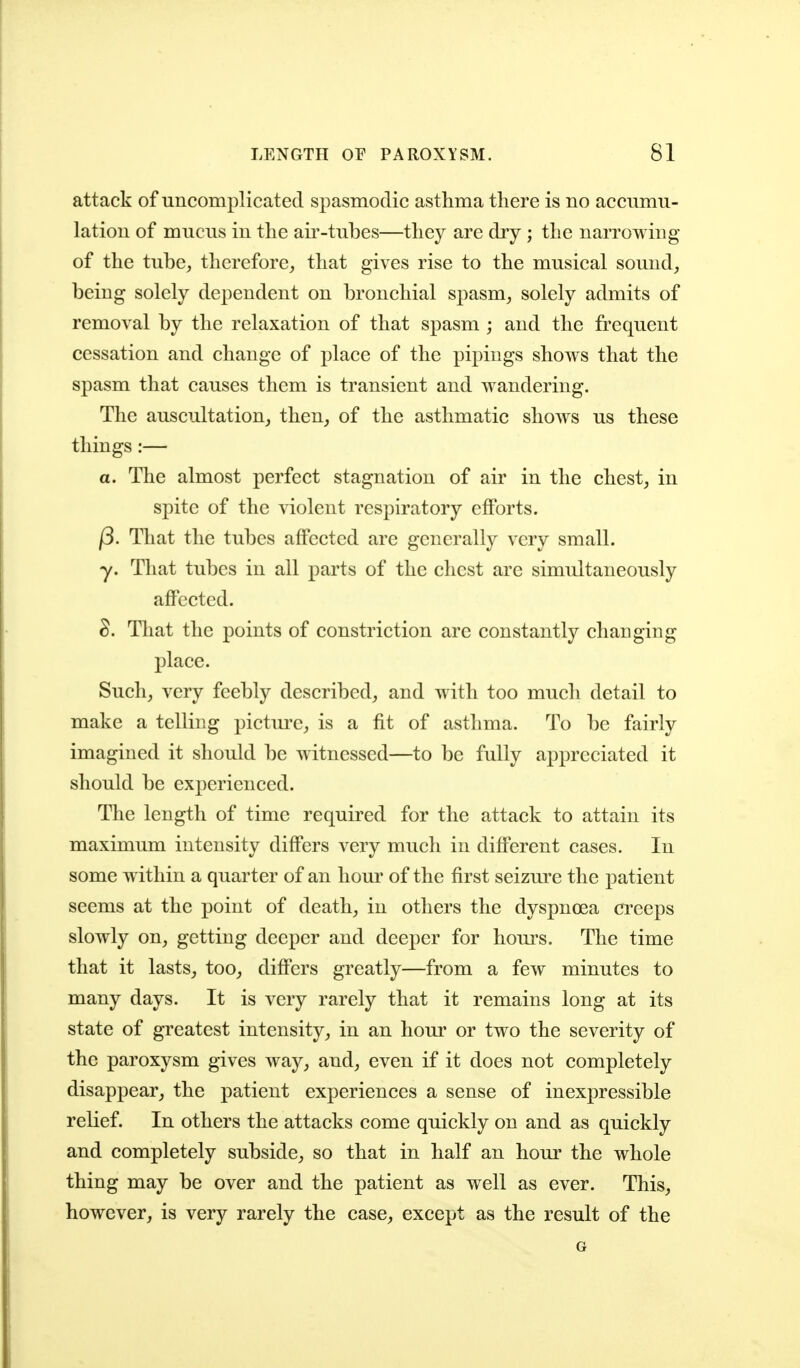 attack of uncomplicated spasmodic asthma there is no accumu- lation of mucus in the air-tubes—they are dry ; the narrowing of the tube, therefore, that gives rise to the musical sound, being solely dependent on bronchial spasm, solely admits of removal by the relaxation of that spasm ; and the frequent cessation and change of place of the pipings shows that the spasm that causes them is transient and wandering. The auscultation, then, of the asthmatic shows us these things :— a. The almost perfect stagnation of air in the chest, in spite of the violent respiratory eflPorts. (3. That the tubes affected are generally very small. y. That tubes in all parts of the chest are simultaneously affected. ^. That the points of constriction arc constantly changing place. Such, very feebly described, and with too much detail to make a telling pictm'c, is a fit of asthma. To be fairly imagined it should be witnessed—to be fully appreciated it should be experienced. The length of time required for the attack to attain its maximum intensity differs very much in different cases. In some within a quarter of an horn' of the first seizm-e the patient seems at the point of death, in others the dyspnoea creeps slowly on, getting deeper and deeper for hom*s. The time that it lasts, too, differs greatly—from a few minutes to many days. It is very rarely that it remains long at its state of greatest intensity, in an hour or two the severity of the paroxysm gives way, and, even if it does not completely disappear, the patient experiences a sense of inexpressible relief. In others the attacks come quickly on and as quickly and completely subside, so that in half an hour the whole thing may be over and the patient as well as ever. This, however, is very rarely the case, except as the result of the G