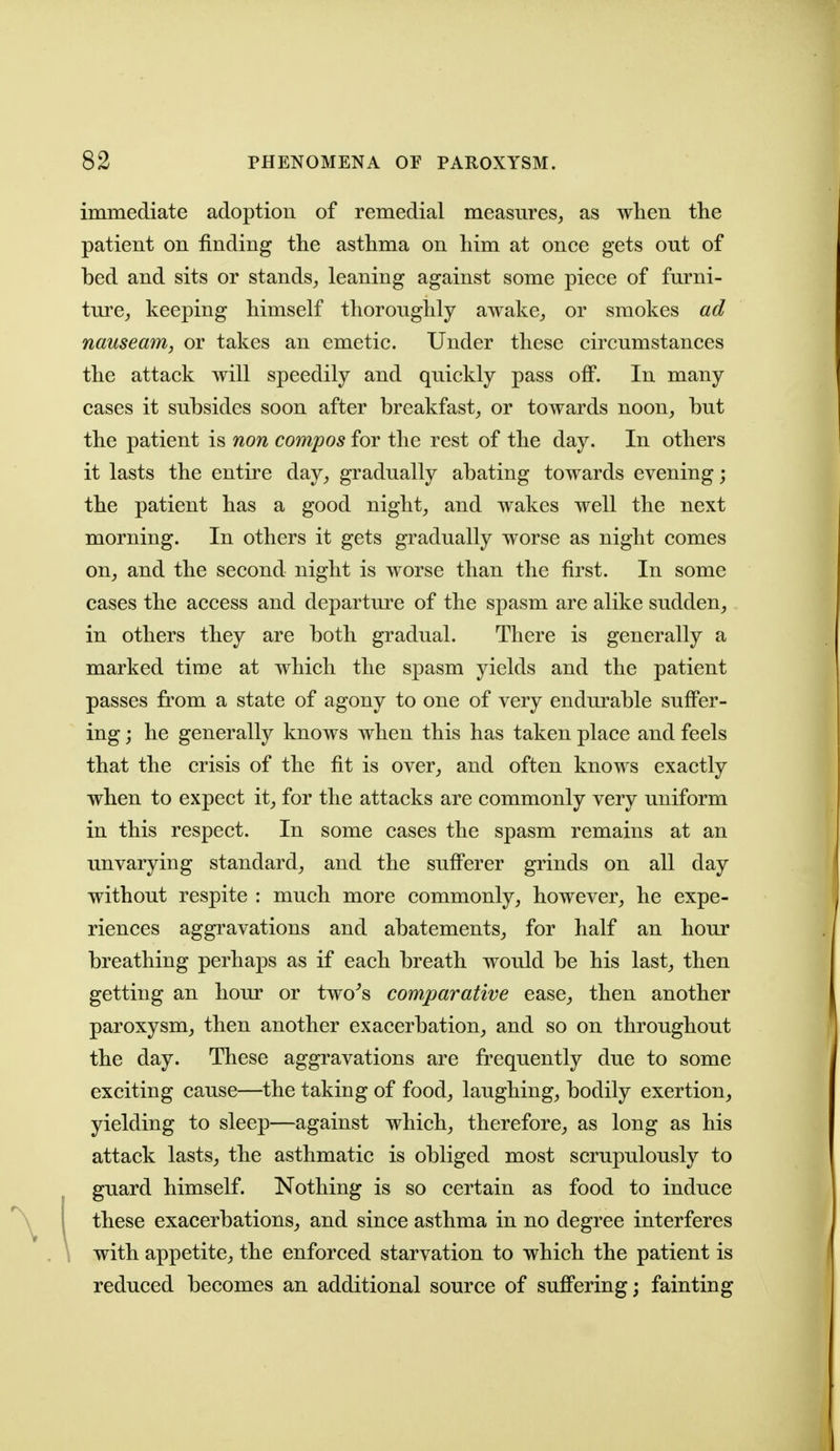 immediate adoption of remedial measures, as wlien the patient on finding the asthma on him at once gets out of bed and sits or stands, leaning against some piece of furni- tm-e, keeping himself thoroughly awake, or smokes ad nauseam, or takes an emetic. Under these circumstances the attack will speedily and quickly pass off. In many cases it subsides soon after breakfast, or towards noon, but the patient is non compos for the rest of the day. In others it lasts the entire day, gradually abating towards evening; the patient has a good night, and wakes well the next morning. In others it gets gradually worse as night comes on, and the second night is worse than the first. In some cases the access and departure of the spasm are alike sudden, in others they are both gradual. There is generally a marked time at which the spasm yields and the patient passes from a state of agony to one of very endurable suffer- ing j he generally knows when this has taken place and feels that the crisis of the fit is over, and often knows exactly when to expect it, for the attacks are commonly very uniform in this respect. In some cases the spasm remains at an unvarying standard, and the sufferer grinds on all day without respite : much more commonly, however, he expe- riences aggravations and abatements, for half an hour breathing perhaps as if each breath would be his last, then getting an hour or two^s comparative ease, then another paroxysm, then another exacerbation, and so on throughout the day. These aggravations are frequently due to some exciting cause—the taking of food, laughing, bodily exertion, yielding to sleep—against which, therefore, as long as his attack lasts, the asthmatic is obliged most scrupulously to guard himself. Nothing is so certain as food to induce these exacerbations, and since asthma in no degree interferes with appetite, the enforced starvation to which the patient is reduced becomes an additional source of suffering; fainting