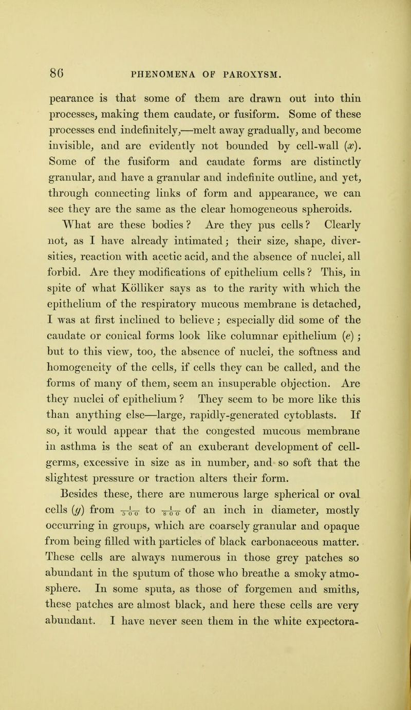 pearance is that some of them are drawn out into thin processes, making them caudate,, or fusiform. Some of these processes end indefinitely^—melt away gradually, and become invisible, and are evidently not bounded by cell-wall {a^). Some of the fusiform and caudate forms are distinctly granular, and have a granular and indefinite outline, and yet, through connecting links of form and appearance, we can see they are the same as the clear homogeneous spheroids. What are these bodies ? Are they pus cells ? Clearly not, as I have already intimated; their size, shape, diver- sities, reaction with acetic acid, and the absence of nuclei, all forbid. Are they modifications of epithelium cells ? This, in spite of what Kolliker says as to the rarity with which the epithelium of the respiratory mucous membrane is detached, I was at first inclined to believe; especially did some of the caudate or conical forms look like columnar epithelium {e) ; but to this view, too, the absence of nuclei, the softness and homogeneity of the cells, if cells they can be called, and the forms of many of them, seem an insuperable objection. Are they nuclei of epithelium ? They seem to be more like this than anything else—large, rapidly-generated cytoblasts. If so, it would appear that the congested mucous membrane in asthma is the seat of an exuberant development of cell- germs, excessive in size as in number, and so soft that the slightest pressure or traction alters their form. Besides these, there are numerous large spherical or oval cells {(/) from -j-^ to -^o- of an inch in diameter, mostly occurring in groups, which are coarsely granular and opaque from being filled with particles of black carbonaceous matter. These cells are ahvays numerous in those grey patches so abundant in the sputum of those who breathe a smoky atmo- sphere. In some sputa, as those of forgemen and smiths, these patches are almost black, and here these cells are very abundant. I have never seen them in the white expectora-