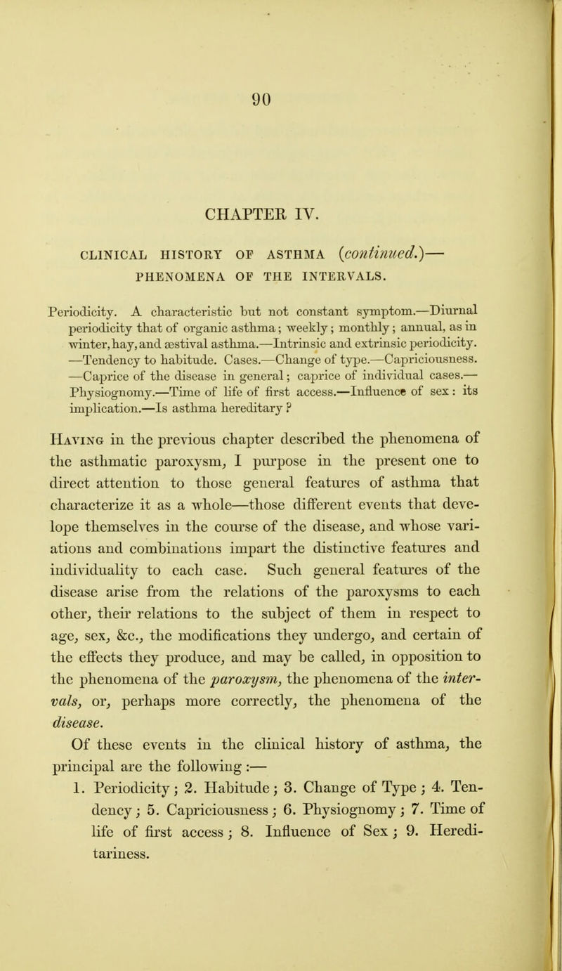 CHAPTER IV. CLINICAL HISTORY OF ASTHMA {continued.) PHENOMENA OF THE INTERVALS. Periodicity. A characteristic but not constant symptom.—Diurnal periodicity that of organic asthma; weekly; monthly; annual, as in winter, hay, and sestival asthma.—Intrinsic and extrinsic periodicity. —Tendency to habitude. Cases.—Change of type.—Capriciousness. —Caprice of the disease in general; caprice of individual cases.— Physiognomy.—Time of life of first access.—Influence of sex: its implication.—Is asthma hereditary ? Haying in the previous chapter described the phenomena of the asthmatic paroxysm^ I pm'pose in the present one to direct attention to those general features of asthma that characterize it as a whole—those different events that deve- lope themselves in the course of the disease^ and whose vari- ations and combinations impart the distinctive featm^es and individuality to each case. Such general featm'cs of the disease arise from the relations of the paroxysms to each other^, their relations to the subject of them in respect to agCj sex_, &c.^ the modifications they undergo, and certain of the effects they produce, and may be called, in opposition to the phenomena of the paroxysm, the phenomena of the inter- vals, or, perhaps more correctly, the phenomena of the disease. Of these events in the clinical history of asthma, the principal are the following :— 1. Periodicity; 2. Habitude; 3. Change of Type; 4. Ten- dency; 5. Capriciousness; 6. Physiognomy; 7. Time of life of first access; 8. Influence of Sex ; 9. Heredi- tariness.
