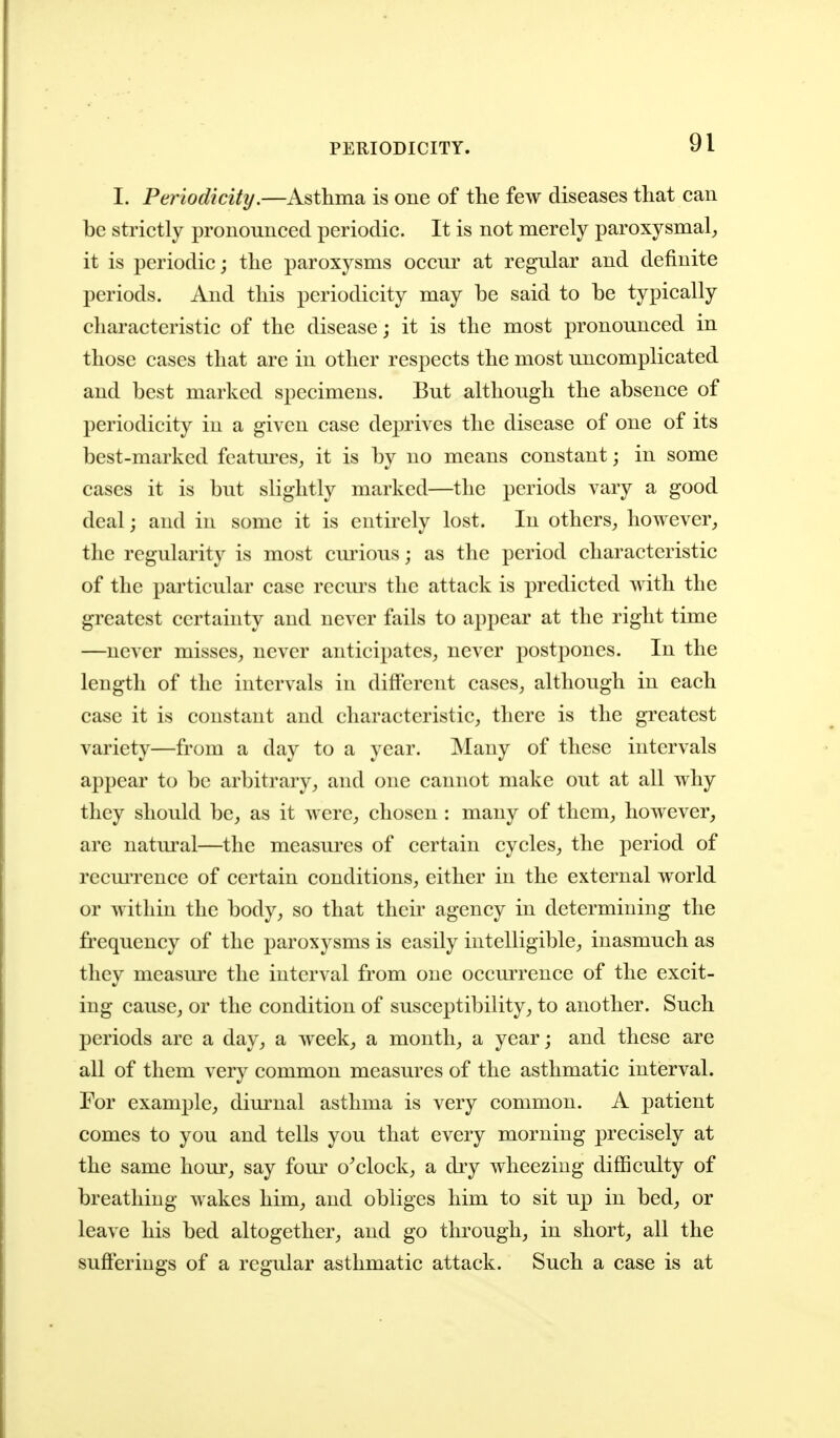 PERIODICITY. I. Periodicity,—Asthma is one of the few diseases that can be strictly pronounced periodic. It is not merely paroxysmal, it is periodic; the paroxysms occur at regular and definite periods. And this periodicity may be said to be typically characteristic of the disease; it is the most pronounced in those cases that are in other respects the most uncomplicated and best marked specimens. But although the absence of periodicity in a given case deprives the disease of one of its best-marked fcatm-es, it is by no means constant; in some cases it is but slightly marked—the periods vary a good deal; and in some it is entirely lost. In others, however, the regularity is most cm'ious; as the period characteristic of the particular case recm's the attack is predicted with the greatest certainty and never fails to appear at the right time —never misses, never anticipates, never postpones. In the length of the intervals in different cases, although in each case it is constant and characteristic, there is the greatest variety—from a day to a year. Many of these intervals appear to be arbitrary, and one cannot make out at all why they should be, as it were, chosen : many of them, however, are natm-al—the measures of certain cycles, the period of rccmTcnce of certain conditions, either in the external world or within the body, so that their agency in determining the frequency of the paroxysms is easily intelligible, inasmuch as they measm'c the interval from one occurrence of the excit- ing cause, or the condition of susceptibility, to another. Such periods are a day, a week, a month, a year; and these are all of them very common measures of the asthmatic interval. For example, diurnal asthma is very common. A patient comes to you and tells you that every morning precisely at the same hour, say four o^clock, a diy wheezing difficulty of breathing wakes him, and obliges him to sit up in bed, or leave his bed altogether, and go through, in short, all the sufteriugs of a regular asthmatic attack. Such a case is at