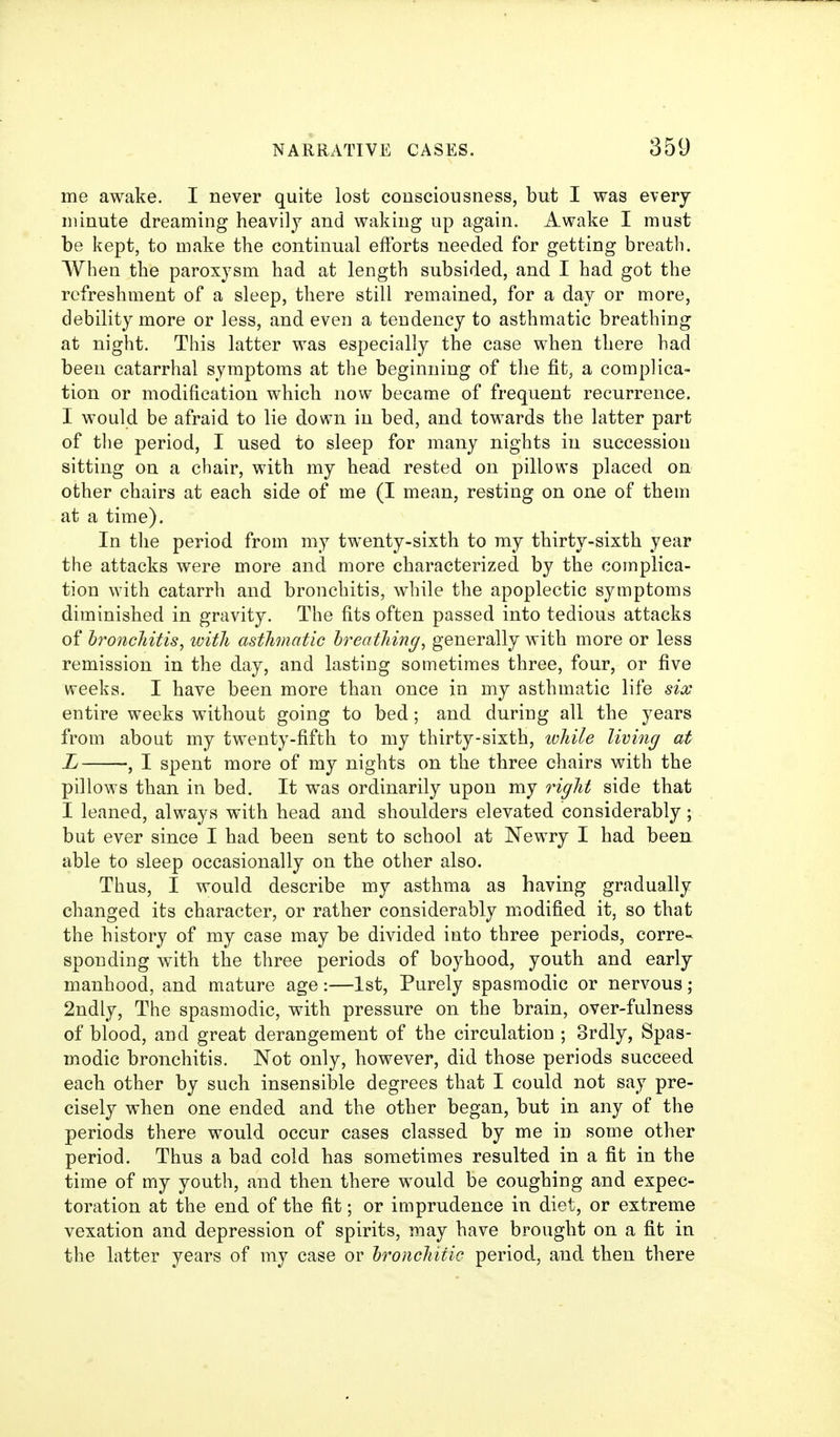 me awake. I never quite lost consciousness, but I was every minute dreaming heavilj and waking up again. Awake I must be kept, to make the continual efforts needed for getting breath. When the paroxysm had at length subsided, and I had got the refreshment of a sleep, there still remained, for a day or more, debility more or less, and even a tendency to asthmatic breathing at night. This latter was especially the case when there had been catarrhal symptoms at the beginning of the fit, a complica- tion or modification which now became of frequent recurrence. I would be afraid to lie down in bed, and towards the latter part of the period, I used to sleep for many nights in succession sitting on a chair, with my head rested on pillows placed on other chairs at each side of me (I mean, resting on one of them at a time). In the period from my twenty-sixth to my thirty-sixth year the attacks were more and more characterized by the complica- tion with catarrh and bronchitis, while the apoplectic symptoms diminished in gravity. The fits often passed into tedious attacks of hroncJiitis, with asthmatic hreathing, generally with more or less remission in the day, and lasting sometimes three, four, or five weeks. I have been more than once in my asthmatic life six entire weeks without going to bed; and during all the years from about my twenty-fifth to my thirty-sixth, while living at L , I spent more of my nights on the three chairs with the pillows than in bed. It was ordinarily upon my right side that I leaned, always with head and shoulders elevated considerably; but ever since I had been sent to school at Newry I had been able to sleep occasionally on the other also. Thus, I would describe my asthma as having gradually changed its character, or rather considerably modified it, so that the history of my case may be divided into three periods, corre- sponding with the three periods of boyhood, youth and early manhood, and mature age:—1st, Purely spasmodic or nervous; 2ndly, The spasmodic, with pressure on the brain, over-fulness of blood, and great derangement of the circulation ; Srdly, Spas- modic bronchitis. Not only, however, did those periods succeed each other by such insensible degrees that I could not say pre- cisely when one ended and the other began, but in any of the periods there would occur cases classed by me in some other period. Thus a bad cold has sometimes resulted in a fit in the time of my youth, and then there would be coughing and expec- toration at the end of the fit; or imprudence in diet, or extreme vexation and depression of spirits, may have brought on a fit in the latter years of my case or hronchitic period, and then there