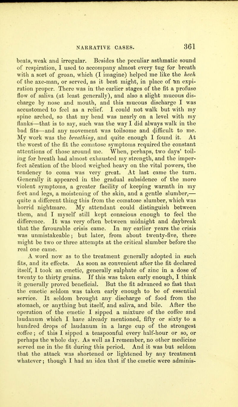 beats, weak and irregular. Besides the peculiar asthmatic sound of respiration, I used to accompany almost every tug for breath with a sort of groan, which (I imagine) helped me like the hecJi of the axe-man, or served, as it best might, in place of ^n expi- ration proper. There was in the earlier stages of the fit a profuse flow of saliva (at least generally), and also a slight mucous dis- charge by nose and mouth, and this mucous discharge I was accustomed to feel as a relief. I could not walk but with my spine arched, so that my head was nearly on a level with my flanks—that is to say, such was the way I did always walk in the bad fits—and any movement was toilsome and 4ifficult to me. My work was the hreathing, and quite enough I found it. At the worst of the fit the comatose symptoms required the constant attentions of those around me. When, perhaps, two days' toil- ing for breath had almost exhausted my strength, and the imper- fect aeration of the blood weighed heavy on the vital powers, the tendency to coma was very great. At last came the turn. Generally it appeared in the gradual subsidence of the more violent symptoms, a greater facility of keeping warmth in my feet and legs, a moistening of the skin, and a gentle slumber,— quite a different thing this from the comatose slumber, which was horrid nightmare. My attendant could distinguish between them, and T myself still kept conscious enough to feel the diflerence. It was very often between midnight and daybreak that the favourable crisis came. In my earlier years the crisis was unmistakeable; but later, from about twenty-five, there might be two or three attempts at the critical slumber before the real one came. A word now as to the treatment generally adopted in such fits, and its eflFects. As soon as convenient after the fit declared itself, I took an emetic, generally sulphate of zinc in a dose of twenty to thirty grains. If this was taken early enough, I think it generally proved beneficial. But the fit advanced so fast that the emetic seldom was taken early enough to be of essential service. It seldom brought any discharge of food from the stomach, or anything but itself, and saliva, and bile. After the operation of the emetic I sipped a mixture of the coffee and laudanum which I have already mentioned, fifty or sixty to a hundred drops of laudanum in a large cup of the strongest coffee; of this I sipped a teaspoonful every half-hour or so, or perhaps the whole day. As well as I remember, no other medicine served me in the fit during this period. And it was but seldom that the attack was shortened or lightened by any treatment whatever; though I had an idea that if the emetic were adminis-