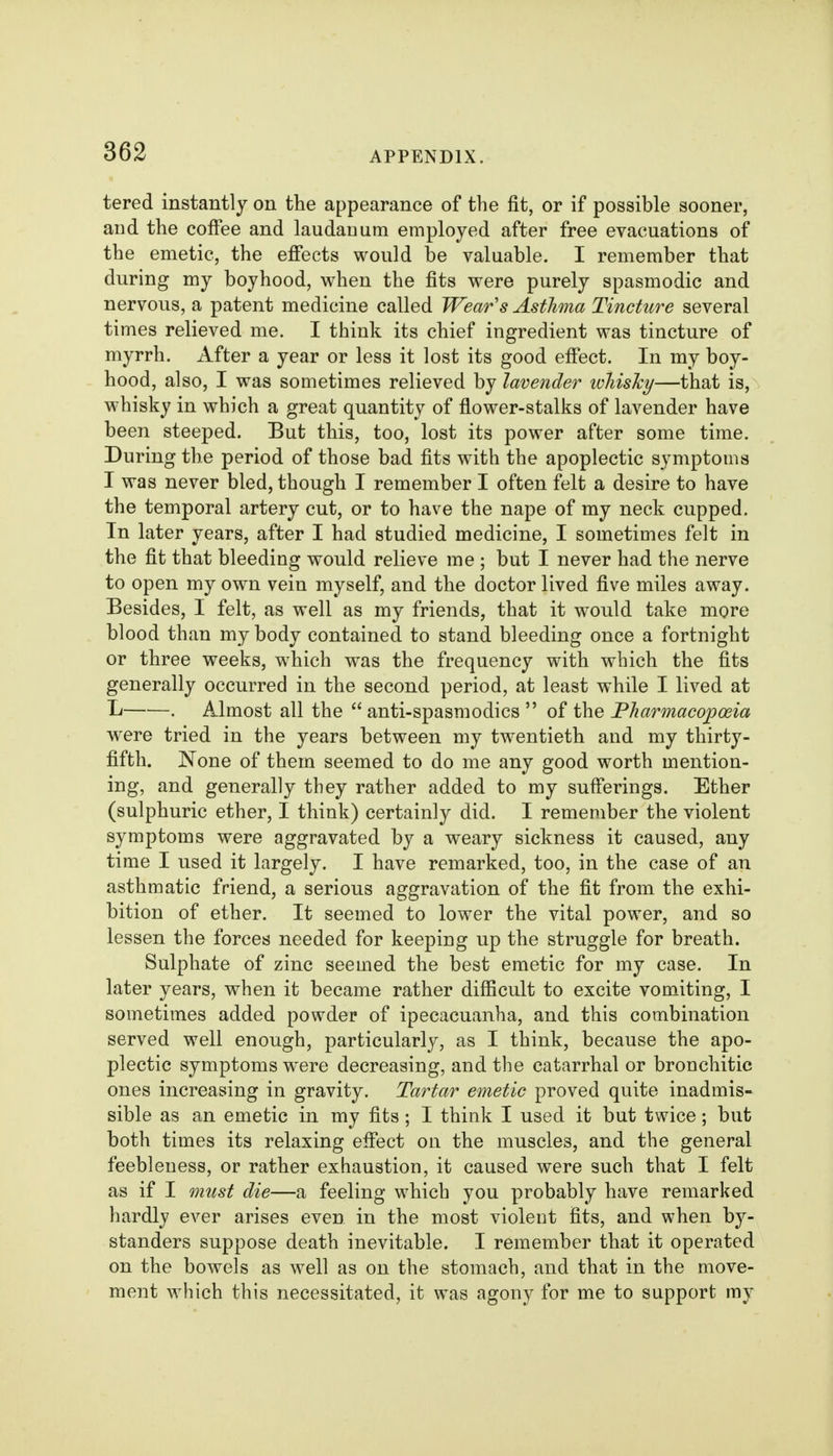 tered instantly on the appearance of the fit, or if possible sooner, and the coffee and laudanum employed after free evacuations of the emetic, the efiects would be valuable. I remember that during my boyhood, when the fits were purely spasmodic and nervous, a patent medicine called Wear's Asthma Tincture several times relieved me. I think its chief ingredient was tincture of myrrh. After a year or less it lost its good effect. In my boy- hood, also, I was sometimes relieved by lavender whisky—that is, whisky in which a great quantity of flower-stalks of lavender have been steeped. But this, too, lost its power after some time. During the period of those bad fits with the apoplectic symptoms I was never bled, though I remember I often felt a desire to have the temporal artery cut, or to have the nape of my neck cupped. In later years, after I had studied medicine, I sometimes felt in the fit that bleeding would relieve me ; but I never had the nerve to open my own vein myself, and the doctor lived five miles away. Besides, I felt, as well as my friends, that it would take more blood than my body contained to stand bleeding once a fortnight or three weeks, which was the frequency with which the fits generally occurred in the second period, at least while I lived at Ij . Almost all the  anti-spasmodics  of the Pharmacopoeia were tried in the years between my twentieth and my thirty- fifth. None of them seemed to do me any good worth mention- ing, and generally they rather added to my sufferings. Ether (sulphuric ether, I think) certainly did. I remember the violent symptoms were aggravated by a weary sickness it caused, any time I used it largely. I have remarked, too, in the case of an asthmatic friend, a serious aggravation of the fit from the exhi- bition of ether. It seemed to lower the vital power, and so lessen the forces needed for keeping up the struggle for breath. Sulphate of zinc seemed the best emetic for my case. In later years, when it became rather difficult to excite vomiting, I sometimes added powder of ipecacuanha, and this combination served well enough, particularly, as I think, because the apo- plectic symptoms were decreasing, and the catarrhal or bronchitic ones increasing in gravity. Tartar emetic proved quite inadmis- sible as an emetic in my fits; I think I used it but twice; but both times its relaxing effect on the muscles, and the general feebleness, or rather exhaustion, it caused were such that I felt as if I must die—a feeling which you probably have remarked hardly ever arises even in the most violent fits, and when by- standers suppose death inevitable. I remember that it operated on the bowels as well as on the stomach, and that in the move- ment which this necessitated, it was agony for me to support my