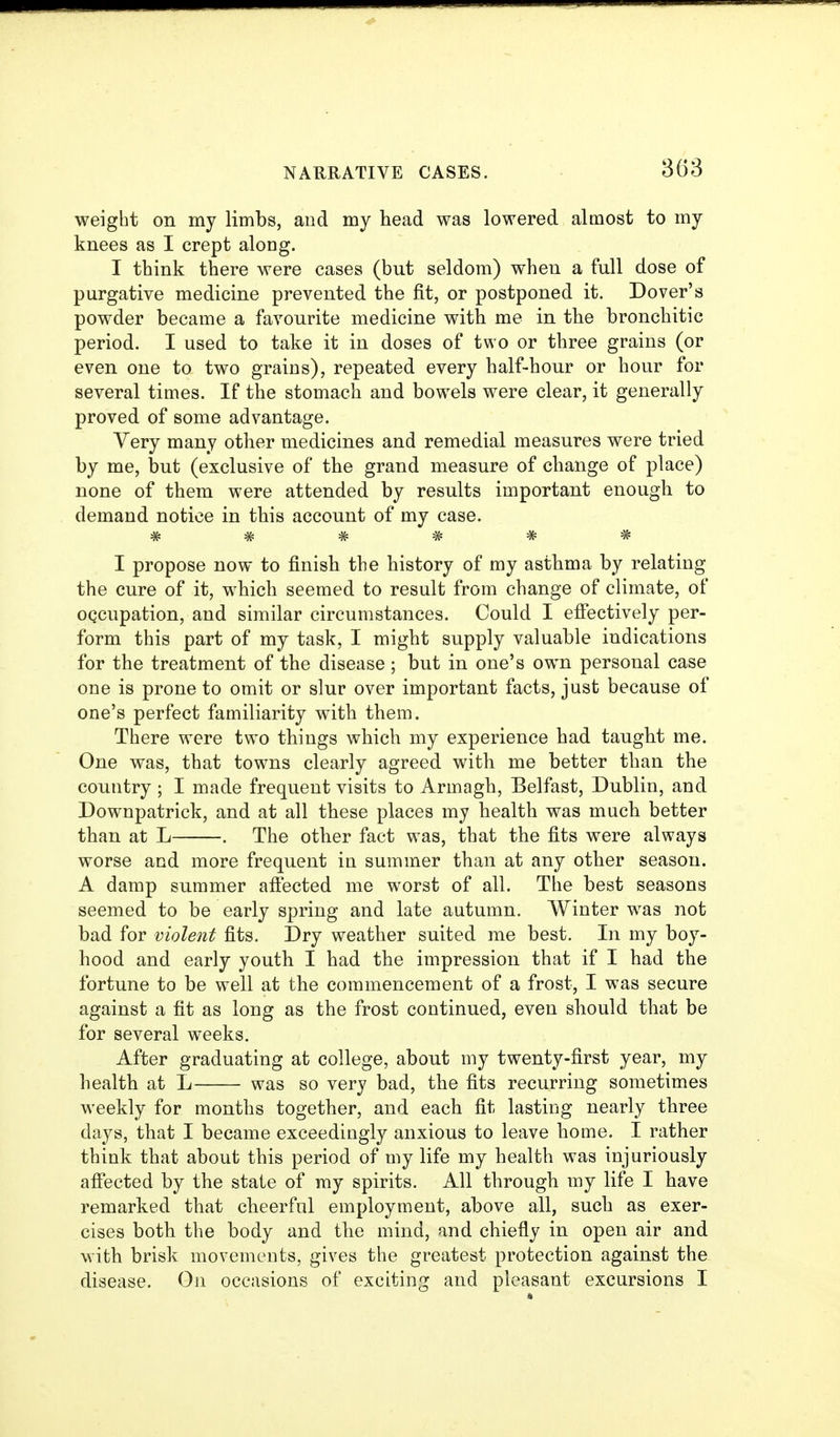 weight on my limbs, and my head was lowered almost to my knees as I crept along. I think there were cases (but seldom) when a full dose of purgative medicine prevented the fit, or postponed it. Dover's powder became a favourite medicine with me in the bronchitic period. I used to take it in doses of two or three grains (or even one to two grains), repeated every half-hour or hour for several times. If the stomach and bowels were clear, it generally proved of some advantage. Very many other medicines and remedial measures were tried by me, but (exclusive of the grand measure of change of place) none of them were attended by results important enough to demand notice in this account of my case. ****** I propose now to finish the history of my asthma by relating the cure of it, which seemed to result from change of climate, of oqcupation, and similar circumstances. Could I efiectively per- form this part of my task, I might supply valuable indications for the treatment of the disease ; but in one's own personal case one is prone to omit or slur over important facts, just because of one's perfect familiarity with them. There were two things which my experience had taught me. One was, that towns clearly agreed with me better than the country ; I made frequent visits to Armagh, Belfast, Dublin, and Downpatrick, and at all these places my health was much better than at L . The other fact was, that the fits were always worse and more frequent in summer than at any other season. A damp summer affected me worst of all. The best seasons seemed to be early spring and late autumn. Winter was not bad for violent fits. Dry weather suited me best. In my boy- hood and early youth I had the impression that if I had the fortune to be well at the commencement of a frost, I was secure against a fit as long as the frost continued, even should that be for several weeks. After graduating at college, about my twenty-first year, my health at L was so very bad, the fits recurring sometimes weekly for months together, and each fit lasting nearly three days, that I became exceedingly anxious to leave home. I rather think that about this period of my life my health was injuriously afiected by the state of ray spirits. All through my life I have remarked that cheerful employment, above all, such as exer- cises both the body and the mind, and chiefly in open air and with brisk movements, gives the greatest protection against the disease. Oji occasions of exciting and pleasant excursions I