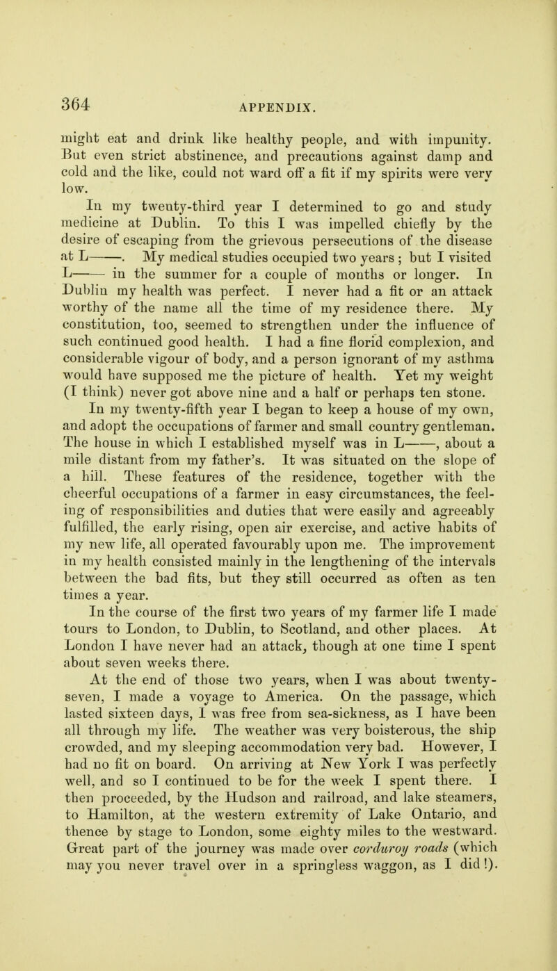 might eat and driuk like healthy people, and with impunity. But even strict abstinence, and precautions against damp and cold and the like, could not ward olf a fit if my spirits were very low. In my twenty-third year I determined to go and study medicine at Dublin. To this I was impelled chiefly by the desire of escaping from the grievous persecutions of the disease at L . My medical studies occupied two years ; but I visited L in the summer for a couple of months or longer. In Dublin my health was perfect. I never had a fit or an attack worthy of the name all the time of my residence there. My constitution, too, seemed to strengthen under the influence of such continued good health. I had a fine florid complexion, and considerable vigour of body, and a person ignorant of my asthma would have supposed me the picture of health. Yet my weight (I think) never got above nine and a half or perhaps ten stone. In my twenty-fifth year I began to keep a house of my own, and adopt the occupations of farmer and small country gentleman. The house in which I established myself was in L , about a mile distant from my father's. It was situated on the slope of a hill. These features of the residence, together with the cheerful occupations of a farmer in easy circumstances, the feel- ing of responsibilities and duties that were easily and agreeably fulfilled, the early rising, open air exercise, and active habits of my new life, all operated favourably upon me. The improvement in my health consisted mainly in the lengthening of the intervals between the bad fits, but they still occurred as often as ten times a year. In the course of the first two years of my farmer life I made tours to London, to Dublin, to Scotland, and other places. At London I have never had an attack^ though at one time I spent about seven weeks there. At the end of those two years, when I was about twenty- seven, I made a voyage to America. On the passage, which lasted sixteen days, I was free from sea-sickness, as I have been all through my life. The weather was very boisterous, the ship crowded, and my sleeping accommodation very bad. However, I had no fit on board. On arriving at New York I was perfectly well, and so I continued to be for the week I spent there. I then proceeded, by the Hudson and railroad, and lake steamers, to Hamilton, at the western extremity of Lake Ontario, and thence by stage to London, some eighty miles to the westward. Great part of the journey was made over corduroy roads (which may you never travel over in a springless waggon, as I did!).