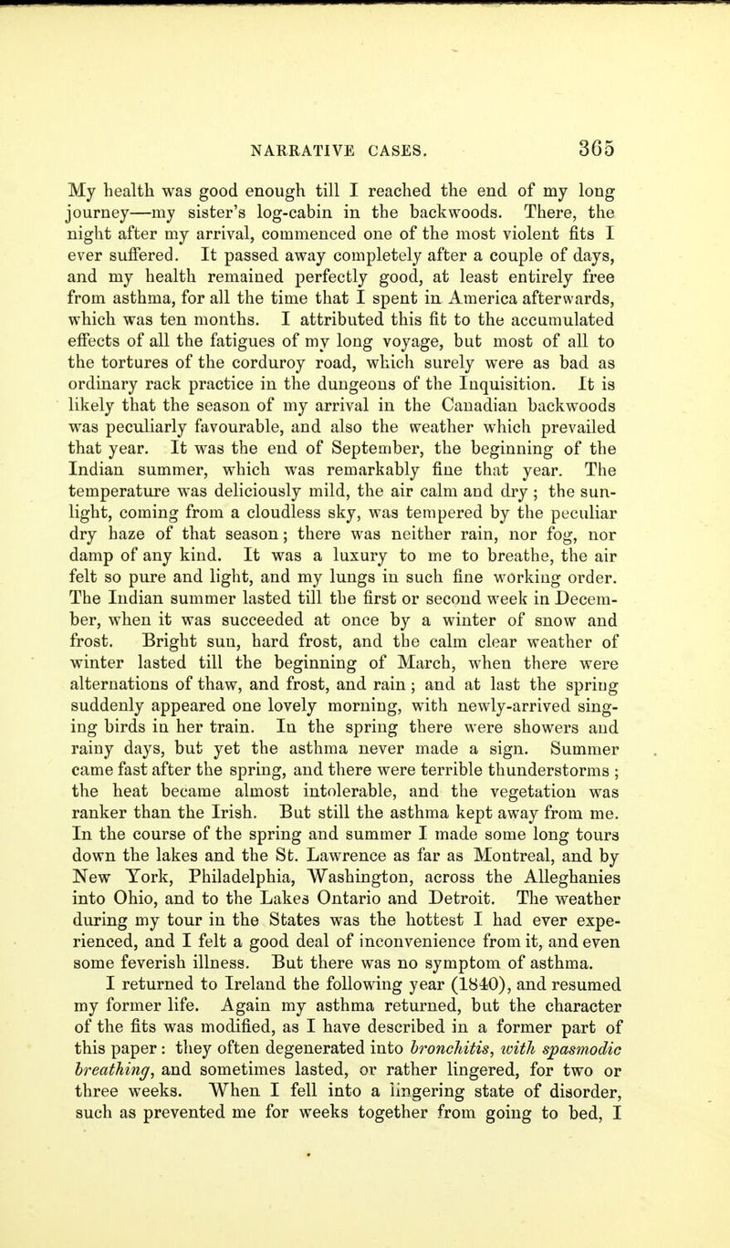 My health was good enough till I reached the end of my long journey—my sister's log-cabin in the backwoods. There, the night after my arrival, commenced one of the most violent fits I ever sufiered. It passed away completely after a couple of days, and my health remained perfectly good, at least entirely free from asthma, for all the time that I spent in America afterwards, which was ten months. I attributed this fit to the accumulated effects of all the fatigues of my long voyage, but most of all to the tortures of the corduroy road, which surely were as bad as ordinary rack practice in the dungeons of the Inquisition. It is likely that the season of my arrival in the Canadian backwoods was peculiarly favourable, and also the weather which prevailed that year. It was the end of September, the beginning of the Indian summer, which was remarkably fine that year. The temperature was deliciously mild, the air calm and dry ; the sun- light, coming from a cloudless sky, was tempered by the peculiar dry haze of that season; there was neither rain, nor fog, nor damp of any kind. It was a luxury to me to breathe, the air felt so pure and light, and my lungs in such fine working order. The Indian summer lasted till the first or second week in Decem- ber, when it was succeeded at once by a winter of snow and frost. Bright sun, hard frost, and the calm clear weather of winter lasted till the beginning of March, when there were alternations of thaw, and frost, and rain; and at last the spriug suddenly appeared one lovely morning, with newly-arrived sing- ing birds in her train. In the spring there were showers and rainy days, but yet the asthma never made a sign. Summer came fast after the spring, and there were terrible thunderstorms ; the heat became almost intolerable, and the vegetation was ranker than the Irish. But still the asthma kept away from me. In the course of the spring and summer I made some long tours down the lakes and the St. Lawrence as far as Montreal, and by New York, Philadelphia, Washington, across the AUeghanies into Ohio, and to the Lakes Ontario and Detroit. The weather during my tour in the States was the hottest I had ever expe- rienced, and I felt a good deal of inconvenience from it, and even some feverish illness. But there was no symptom of asthma. I returned to Ireland the following year (1840), and resumed my former life. Again my asthma returned, but the character of the fits was modified, as I have described in a former part of this paper : they often degenerated into bronchitis, with spasmodic breathing, and sometimes lasted, or rather lingered, for two or three weeks. When I fell into a lingering state of disorder, such as prevented me for weeks together from going to bed, I