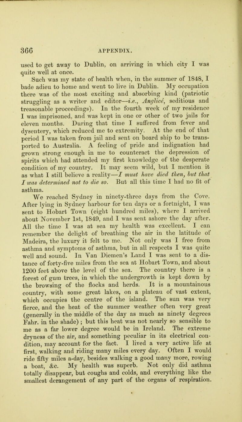 used to get away to Dublin, on arriving in which city I was quite well at once. Such was my state of health when, in the summer of 1848, I bade adieu to home and went to live in Dublin. My occupation there was of the most exciting and absorbing kind (patriotic struggling as a writer and editor—i.e., Anglice, seditious and treasonable proceedings). In the fourth week of my residence I was imprisoned, and was kept in one or other of two jails for eleven months. During that time I suffered from fever and dysentery, which reduced me to extremity. At the end of that period I was taken from jail and sent on board ship to be trans- ported to Australia. A feeling of pride and indignation had grown strong enough in me to counteract the depression of spirits which had attended my first knowledge of the desperate condition of my country. It may seem wild, but I mention it as what I still believe a reality—I must have died then, hut that I was determined not to die so. But all this time I had no fit of asthma. We reached Sydney in ninety-three days from the Cove. After lying in Sydney harbour for ten days or a fortnight, I was sent to Hobart Town (eight hundred miles), where I arrived about November 1st, 1849, and I was sent ashore the day after. All the time I was at sea my health was excellent. I can remember the delight of breathing the air in the latitude of Madeira, the luxury it felt to me. Not only was I free from asthma and symptoms of asthma, but in all respects I was quite well and sound. In Van Diemen's Land I was sent to a dis- tance of forty-five miles from the sea at Hobart Town, and about 1200 feet above the level of the sea. The country there is a forest of gum trees, in which the undergrowth is kept down by the browsing of the flocks and herds. It is a mountainous country, with some great lakes, on a plateau of vast extent, which occupies tbe centre of the island. The sun was very fierce, and the heat of the summer weather often very great (generally in the middle of the day as much as ninety degrees Eahr. in the shade) ; but this heat was not nearly so sensible to me as a far lower degree would be in Ireland. The extreme dryness of the air, and something peculiar in its electrical con- dition, may account for the fact. I lived a very active life at first, walking and riding many miles every day. Often I would ride fifty miles a-day, besides walking a good many more, rowing a boat, &c. My health was superb. Not only did asthma totally disappear, but coughs and colds, and everything like the smallest derangement of any part of the organs of respiration.
