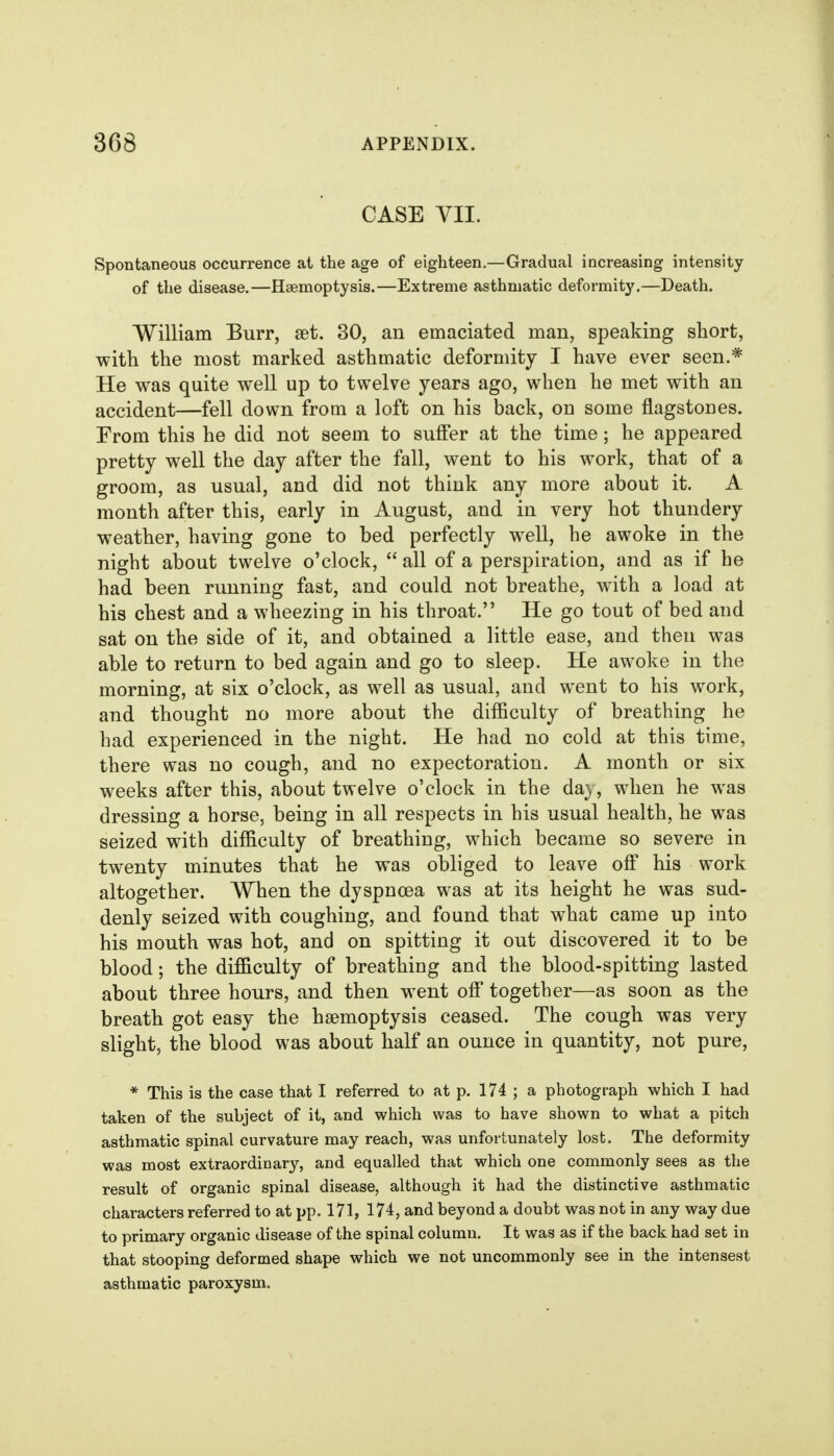 CASE VII. Spontaneous occurrence at the age of eighteen.—Gradual increasing intensity of the disease.—Haemoptysis.—Extreme asthmatic deformit}'.—Death. William Burr, set. 30, an emaciated man, speaking short, with the most marked asthmatic deformity I have ever seen.* He was quite well up to twelve years ago, when he met with an accident—fell down from a loft on his back, on some flagstones. Erom this he did not seem to suff'er at the time; he appeared pretty well the day after the fall, went to his work, that of a groom, as usual, and did not think any more about it. A month after this, early in August, and in very hot thundery weather, having gone to bed perfectly well, he awoke in the night about twelve o'clock,  all of a perspiration, and as if he had been running fast, and could not breathe, with a load at his chest and a wheezing in his throat. He go tout of bed and sat on the side of it, and obtained a little ease, and then was able to return to bed again and go to sleep. He awoke in the morning, at six o'clock, as well as usual, and went to his work, and thought no more about the difficulty of breathing he had experienced in the night. He had no cold at this time, there was no cough, and no expectoration. A month or six weeks after this, about twelve o'clock in the da}, when he was dressing a horse, being in all respects in his usual health, he was seized with difficulty of breathing, which became so severe in twenty minutes that he was obliged to leave off his work altogether. When the dyspnoea was at its height he was sud- denly seized with coughing, and found that what came up into his mouth was hot, and on spitting it out discovered it to be blood; the difficulty of breathing and the blood-spitting lasted about three hours, and then went off together—as soon as the breath got easy the haemoptysis ceased. The cough was very slight, the blood was about half an ounce in quantity, not pure, * This is the case that I referred to at p. 174 ; a photograph which I had taken of the subject of it, and which was to have shown to what a pitch asthmatic spinal curvature may reach, was unfortunately lost. The deformity was most extraordinary, and equalled that which one commonly sees as the result of organic spinal disease, although it had the distinctive asthmatic characters referred to at pp. 171, 174, and beyond a doubt was not in any way due to primary organic disease of the spinal column. It was as if the back had set in that stooping deformed shape which we not uncommonly see in the intensest asthmatic paroxysm.