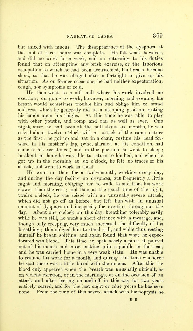 but mixed with mucus. The disappearance of the dyspnoea at the end of three hours was complete. He felt weak, however, and did no work for a week, and on returning to his duties found that on attempting any brisk exercise, or the laborious occupation to w^iich he had been accustomed, his breath became short, so that he was obliged after a fortnight to give up his situation. As on former occasions, he had neither expectoration, cough, nor symptoms of cold. He then went to a silk mill, where his work involved no exertion ; on going to work, however, morning and evening, his breath would sometimes trouble him and oblige him to stand and rest, which he generally did in a stooping position, resting his hands upon his thighs. At this time he was able to play with other youths, and romp and run as w^ell as ever. One night, after he had been at the mill about six months, he was seized about twelve o'clock with an attack of the same nature as the first; he got up and sat in a chair, resting his head for- ward in his mother's lap, (who, alarmed at his condition, had come to his assistance,) and in this position he went to sleep ; in about an hour he was able to return to his bed, and when he got up in the morning at six o'clock, he felt no traces of his attack, and went to work as usual. He went on then for a twelvemonth, working every day, and during the day feeling no dyspnoea, but frequently a little night and morning, obliging him to walk to and from his work slower than the rest; and then, at the usual time of the night, twelve o'clock, he was seized with an unusually severe attack, which did not go olF as before, but left him with an unusual amount of dyspnoea and incapacity for exertion throughout the day. About one o'clock on this day, breathing tolerably easily while he was still, he went a short distance with a message, and, though only creeping, very much increased the difficulty of his breathing; this obliged him to stand still, and while thus resting himself he began spitting, and again found that w^hat he expec- torated was blood. This time he spat nearly a pint; it poured out of his mouth and nose, making quite a puddle in the road, and he was carried home in a very weak state. He was unable to resume his work for a month, and during this time whenever he spat there was a little blood with the mucus. After this the blood only appeared when the breath w^as unusually difficult, as on violent exertion, or in the mornings, or on the occasion of an attack, and after lasting on and off in this way for two years entirely ceased, and for the last eiglit or nine years he has seen none. From the time of this severe attack with hsemoptysis he B B