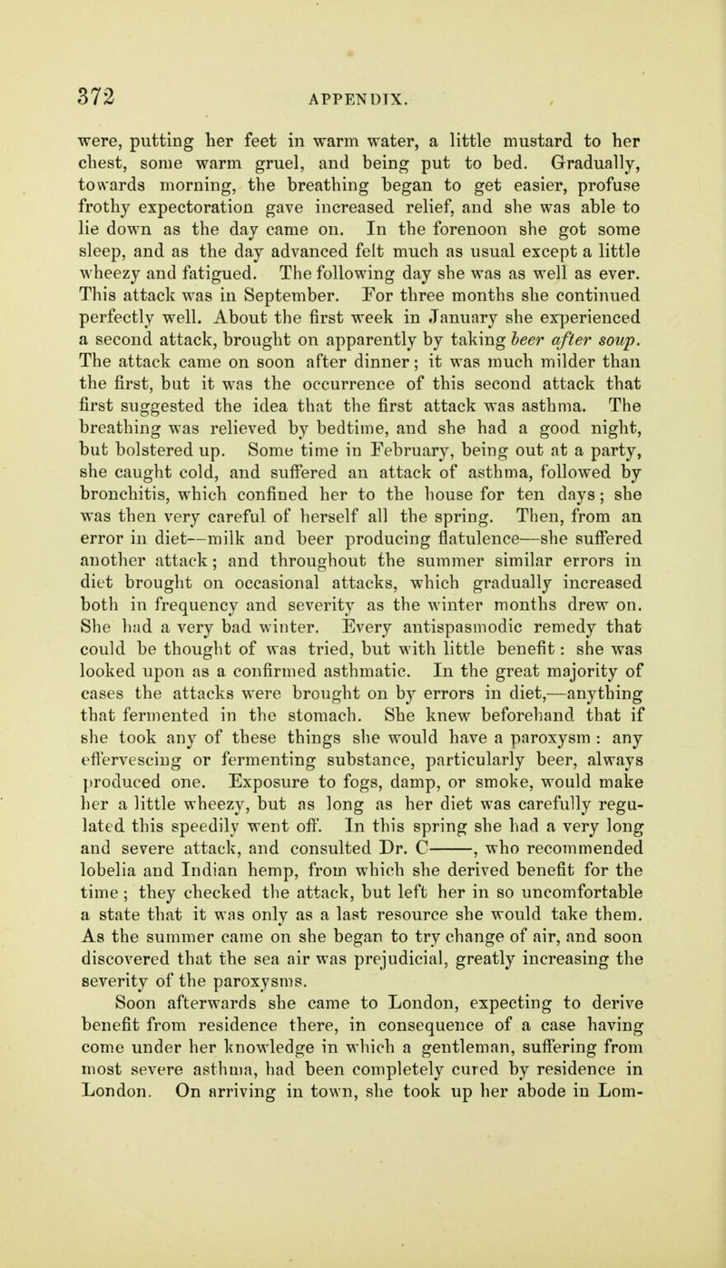 were, putting her feet in warm water, a little mustard to her chest, some warm gruel, and being put to bed. Gradually, towards morning, the breathing began to get easier, profuse frothy expectoration gave increased relief, and she was able to lie down as the day came on. In the forenoon she got some sleep, and as the day advanced felt much as usual except a little wheezy and fatigued. The following day she was as well as ever. This attack was in September. For three months she continued perfectly well. About the first week in January she experienced a second attack, brought on apparently by taking heer after soup. The attack came on soon after dinner; it was much milder than the first, but it was the occurrence of this second attack that first suggested the idea that the first attack was asthma. The breathing was relieved by bedtime, and she had a good night, but bolstered up. Some time in February, being out at a party, she caught cold, and suffered an attack of asthma, followed by bronchitis, which confined her to the house for ten days; she was then very careful of herself all the spring. Then, from an error in diet—milk and beer producing flatulence—she suffered another attack; and throughout the summer similar errors in diet brought on occasional attacks, which gradually increased both in frequency and severity as the winter months drew on. She had a very bad winter. Every antispasmodic remedy that could be thought of was tried, but with little benefit: she was looked upon as a confirmed asthmatic. In the great majority of cases the attacks were brought on by errors in diet,—anything that fermented in the stomach. She knew beforehand that if she took any of these things she would have a paroxysm : any effervescing or fermenting substance, particularly beer, always j)roduced one. Exposure to fogs, damp, or smoke, would make her a little wheezy, but as long as her diet was carefully regu- lated this speedily went off. In this spring she had a very long and severe attack, and consulted Dr. C , who recommended lobelia and Indian hemp, from which she derived benefit for the time; they checked the attack, but left her in so uncomfortable a state that it was only as a last resource she would take them. As the summer came on she began to try change of air, and soon discovered that the sea air was prejudicial, greatly increasing the severity of the paroxysms. Soon afterwards she came to London, expecting to derive benefit from residence there, in consequence of a case having come under her knowledge in which a gentleman, suffering from most severe asthma, had been completely cured by residence in London. On arriving in town, she took up her abode in Lom-