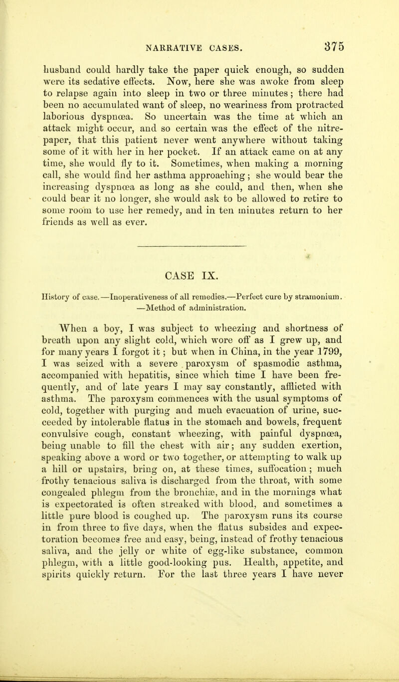 liusband could hardly take the paper quick enough, so sudden were its sedative effects. Now, here she was awoke from sleep to relapse again into sleep in two or three minutes; there had been no accumulated want of sleep, no weariness from protracted laborious dyspnoea. So uncertain was the time at which an attack might occur, and so certain was the efiect of the nitre- paper, that this patient never went anywhere without taking some of it with her in her pocket. If an attack came on at any time, she would fly to it. Sometimes, when making a morning call, she would find her asthma approaching; she would bear the increasing dyspnoea as long as she could, and then, when she could bear it no longer, she would ask to be allowed to retire to some room to use her remedy, and in ten minutes return to her friends as well as ever. CASE IX. History of case,—Inoperativeness of all remedies.—Perfect cure by stramonium. —Method of administration. When a boy, I was subject to wheezing and shortness of breath upon any slight cold, which wore off as I grew up, and for many years I forgot it; but when in China, in the year 1799, I was seized with a severe paroxysm of spasmodic asthma, accompanied with hepatitis, since which time I have been fre- quently, and of late years I may say constantly, afflicted with asthma. The paroxysm commences with the usual symptoms of cold, together with purging and much evacuation of urine, suc- ceeded by intolerable flatus in the stomach and bowels, frequent convulsive cough, constant wheezing, with painful dyspnoea, being unable to fill the chest with air; any sudden exertion, speaking above a word or two together, or attempting to walk up a hill or upstairs, bring on, at these times, suffocation; much frothy tenacious saliva is discharged from the throat, with some congealed phlegm from the bronchise, and in the mornings what is expectorated is often streaked with blood, and sometimes a little pure blood is coughed up. The paroxysm runs its course in from three to five days, when the flatus subsides and expec- toration becomes free and easy, being, instead of frothy tenacious saliva, and the jeUy or white of egg-like substance, common phlegm, with a little good-looking pus. Health, appetite, and spirits quickly return. For the last three years I have never