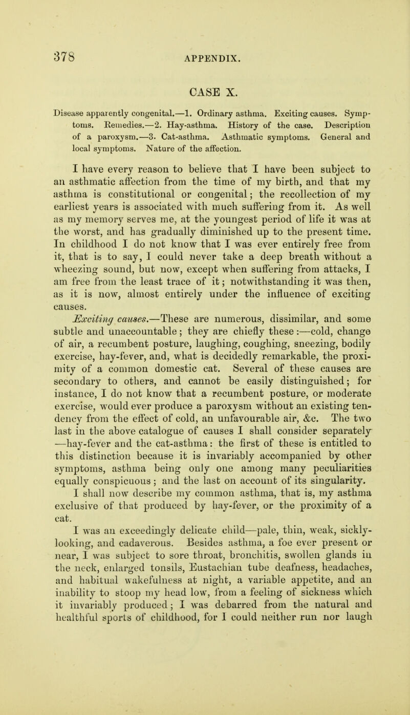 CASE X. Disease apparently congenital.—1. Ordinary asthma. Exciting causes. Symp- toms. Keiuedies.—2. Hay-asthma. History of the case. Description of a paroxysm.—3. Cat-asthma. Asthmatic symptoms. General and local symptoms. Nature of the affection. I have every reason to believe that I have been subject to an asthmatic affection from the time of my birth, and that my asthma is constitutional or congenital; the recollection of my earliest years is associated with much suffering from it. As well as my memory serves me, at the youngest period of life it was at the worst, and has gradually diminished up to the present time. In childhood I do not know that I was ever entirely free from it, that is to say, I could never take a deep breath without a wheezing sound, but now, except when suffering from attacks, I am free from the least trace of it; notwithstanding it was then, as it is now, almost entirely under the influence of exciting causes. Exciting causes.—These are numerous, dissimilar, and some subtle and unaccountable ; they are chiefly these :—cold, change of air, a recumbent posture, laughing, coughing, sneezing, bodily exercise, hay-fever, and, what is decidedly remarkable, the proxi- mity of a common domestic cat. Several of these causes are secondary to others, and cannot be easily distinguished; for instance, I do not know that a recumbent posture, or moderate exercise, would ever produce a paroxysm without an existing ten- dency from the effect of cold, an unfavourable air, &c. The two last in the above catalogue of causes I shall consider separately —hay-fever and the cat-asthma: the first of these is entitled to this distinction because it is invariably accompanied by other symptoms, asthma being only one among many peculiarities equally conspicuous; and the last on account of its singularity. I shall now describe my common asthma, that is, my asthma exclusive of that produced by hay-fever, or the proximity of a cat. I was an exceedingly delicate child—pale, thin, weak, sickly- looking, and cadaverous. Besides asthma, a foe ever present or near, I was subject to sore throat, bronchitis, swollen glands in the neck, enlarged tonsils. Eustachian tube deafness, headaches, and habitual wakefulness at night, a variable appetite, and an inability to stoop my head low, from a feeling of sickness which it invariably produced; I was debarred from the natural and healthful sports of childhood, for I could neither run nor laugh