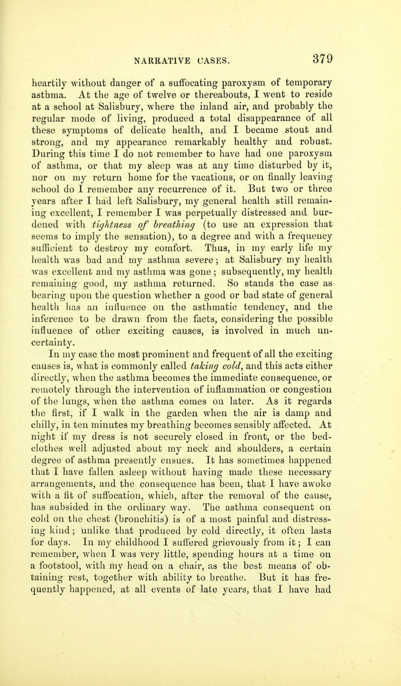 heartily without danger of a suffocating paroxysm of temporary asthma. At the age of twelve or thereabouts, I went to reside at a school at Salisbury, where the inland air, and probably the regular mode of living, produced a total disappearance of all these symptoms of delicate health, and I became stout and strong, and my appearance remarkably healthy and robust. During this time I do not remember to have had one paroxysm of asthma, or that my sleep was at any time disturbed by it, nor on my return home for the vacations, or on finally leaving school do I remember any recurrence of it. But two or three years after I had left Salisbury, my general health still remain- ing excellent, I remember I was perpetually distressed and bur- dened with tightness of breathing (to use an expression that seems to imply the sensation), to a degree and with a frequency sufficient to destroy my comfort. Thus, in my early life my health was bad and my asthma severe; at Salisbury my health was excellent and my asthma was gone ; subsequently, my health remaining good, my asthma returned. So stands the case as bearing upon the question whether a good or bad state of general health has an influence on the asthmatic tendency, and the inference to be drawn from the facts, considering the possible influence of other exciting causes, is involved in much un- certainty. In my case the most prominent and frequent of all the exciting causes is, what is commonly called taking cold^ and this acts either directly, when the asthma becomes the immediate consequence, or remotely through the intervention of inflammation or congestion of the lungs, when the asthma comes on later. As it regards the first, if I walk in the garden when the air is damp and chilly, in ten minutes my breathing becomes sensibly aflected. At night if my dress is not securely closed in front, or the bed- clothes well adjusted about my neck and shoulders, a certain degree of asthma presently ensues. It has sometimes happened that I have fallen asleep without having made these necessary arrangements, and the consequence has been, that I have awoke with a fit of suff'ocation, which, after the removal of the cause, has subsided in the ordinary way. The asthma consequent on cold on the chest (bronchitis) is of a most painful and distress- ing kind; unlike that produced by cold directly, it often lasts for days. In my childhood I suftered grievously from it; I can remember, when I was very little, spending hours at a time on a footstool, with my head on a chair, as the best means of ob- taining rest, together with ability to breathe. But it has fre- quently happened, at all events of late years, that I have had