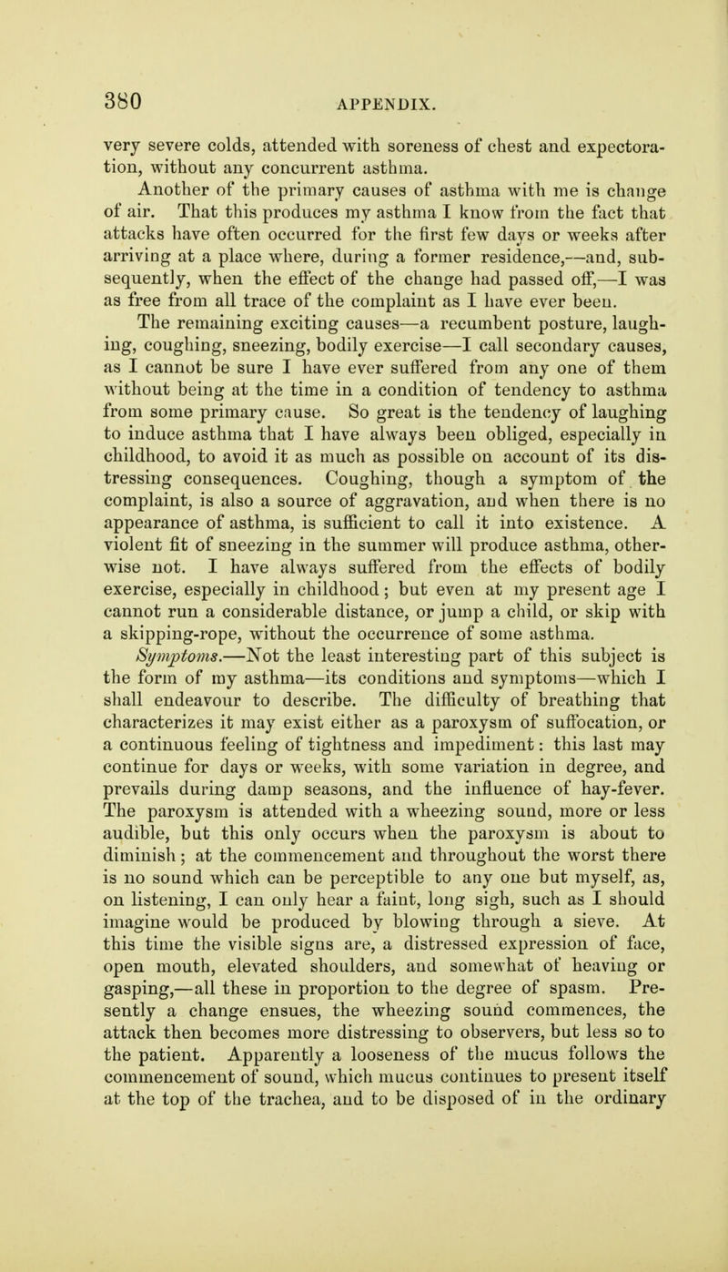 very severe colds, attended with soreness of chest and expectora- tion, without any concurrent asthma. Another of the primary causes of asthma with me is change of air. That this produces my asthma I know from the fact that attacks have often occurred for the first few days or weeks after arriving at a place where, during a former residence,—and, sub- sequently, when the effect of the change had passed off,—I was as free from all trace of the complaint as I have ever been. The remaining exciting causes—a recumbent posture, laugh- ing, coughing, sneezing, bodily exercise—I call secondary causes, as I cannot be sure I have ever suffered from any one of them without being at the time in a condition of tendency to asthma from some primary cause. So great is the tendency of laughing to induce asthma that I have always been obliged, especially in childhood, to avoid it as much as possible on account of its dis- tressing consequences. Coughing, though a symptom of the complaint, is also a source of aggravation, and when there is no appearance of asthma, is sufficient to call it into existence. A violent fit of sneezing in the summer will produce asthma, other- wise not. I have always suffered from the effects of bodily exercise, especially in childhood; but even at my present age I cannot run a considerable distance, or jump a child, or skip with a skipping-rope, without the occurrence of some asthma. Symptoms.—Not the least interesting part of this subject is the form of my asthma—its conditions and symptoms—which I shall endeavour to describe. The difficulty of breathing that characterizes it may exist either as a paroxysm of suffocation, or a continuous feeling of tightness and impediment: this last may continue for days or weeks, with some variation in degree, and prevails during damp seasons, and the influence of hay-fever. The paroxysm is attended with a wheezing sound, more or less audible, but this only occurs when the paroxysm is about to diminish; at the commencement and throughout the worst there is no sound which can be perceptible to any one but myself, as, on listening, I can only hear a faint, long sigh, such as I should imagine would be produced by blowing through a sieve. At this time the visible signs are, a distressed expression of face, open mouth, elevated shoulders, and somewhat of heaving or gasping,—all these in proportion to the degree of spasm. Pre- sently a change ensues, the wheezing sound commences, the attack then becomes more distressing to observers, but less so to the patient. Apparently a looseness of the mucus follows the commencement of sound, which mucus continues to present itself at the top of the trachea, and to be disposed of in the ordinary