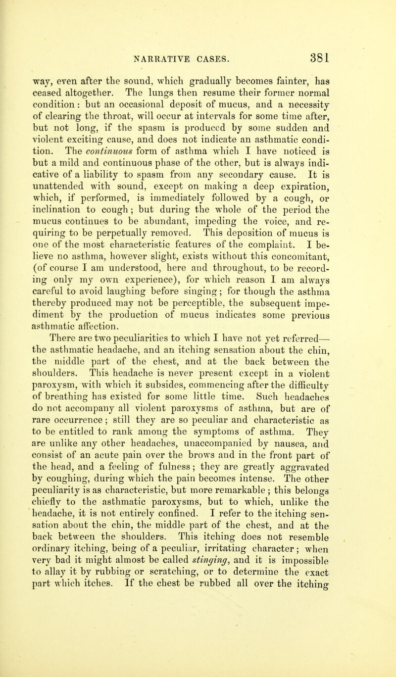 way, even after the sound, which gradually becomes fainter, has ceased altogether. The lungs then resume their former normal condition: but an occasional deposit of mucus, and a necessity of clearing the throat, will occur at intervals for some time after, but not long, if the spasm is produced by some sudden and violent exciting cause, and does not indicate an asthmatic condi- tion. The continuous form of asthma which I have noticed is but a mild and continuous phase of the other, but is always indi- cative of a liability to spasm from any secondary cause. It is unattended with sound, except on making a deep expiration, which, if performed, is immediately followed by a cough, or inclination to cough; but during the whole of the period the mucus continues to be abundant, impeding the voice, and re- quiring to be perpetually removed. This deposition of mucus is one of the most characteristic features of the complaint. I be- lieve no asthma, however slight, exists without this concomitant, (of course I am understood, here and throughout, to be record- ing only my own experience), for which reason I am always careful to avoid laughing before singing; for though the asthma thereby produced may not be perceptible, the subsequent impe- diment by the production of mucus indicates some previous asthmatic affection. There are two peculiarities to which I have not yet referred— the asthmatic headache, and an itching sensation about the chin, the middle part of the chest, and at the back between the shoulders. This headache is never present except in a violent paroxysm, with which it subsides, commencing after the difficulty of breathing has existed for some little time. Such headaches do not accompany all violent paroxysms of asthma, but are of rare occurrence; still they are so peculiar and characteristic as to be entitled to rank among the symptoms of asthma. They are unlike any other headaches, unaccompanied by nausea, and consist of an acute pain over the brows and in the front part of the head, and a feeling of fulness; they are greatly aggravated by coughing, during which the pain becomes intense. The other peculiarity is as characteristic, but more remarkable ; this belongs chiefly to the asthmatic paroxysms, but to which, unlike the headache, it is not entirely confined. I refer to the itching sen- sation about the chin, the middle part of the chest, and at the back between the shoulders. This itching does not resemble ordinary itching, being of a peculiar, irritating character ; when very bad it might almost be called stinging, and it is impossible to allay it by rubbing or scratching, or to determine the exact part which itches. If the chest be rubbed all over the itching