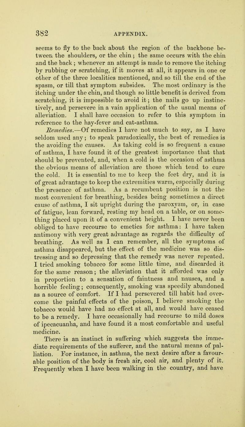 seems to fly to the back about the region of the backbone be- tween the shoulders, or the chin; the same occurs with the chin and the back ; whenever an attempt is made to remove the itching by rubbing or scratching, if it moves at all, it appears in one or other of the three localities mentioned, and so till the end of the spasm, or till that symptom subsides. The most ordinary is the itching under the chin, and though so little benefit is derived from scratching, it is impossible to avoid it; the nails go up instinc- tively, and persevere in a vain application of the usual means of alleviation. I shall have occasion to refer to this symptom in reference to the hay-fever and cat-asthma. Bemedies.—Of remedies I have not much to say, as I have seldom used any; to speak paradoxically, the best of remedies is the avoiding the causes. As taking cold is so frequent a cause of asthma, I have found it of the greatest importance that that should be prevented, and, when a cold is the occasion of asthma the obvious means of alleviation are those which tend to cure the cold. It is essential to me to keep the feet dry, and it is of great advantage to keep the extremities warm, especially during the presence of asthma. As a recumbent position is not the most convenient for breathing, besides being sometimes a direct cause of asthma, I sit upright during the paroxysm, or, in case of fatigue, lean forward, resting my head on a table, or on some- thing placed upon it of a convenient height. I have never been obliged to have recourse to emetics for asthma: I have taken antimony with very great advantage as regards the difficulty of breathing. As well as I can remember, all the symptoms of asthma disappeared, but the effect of the medicine was so dis- tressing and so depressing that the remedy was never repeated. I tried smoking tobacco for some little time, and discarded it for the same reason; the alleviation that it aff'orded was only in proportion to a sensation of faintness and nausea, and a horrible feeling; consequently, smoking was speedily abandoned as a source of comfort. If I had persevered till habit had over- come the painful effects of the poison, I believe smoking the tobacco would have had no efi*ect at all, and would have ceased to be a remedy. I have occasionally had recourse to mild doses of ipecacuanha, and have found it a most comfortable and useful medicine. There is an instinct in suffering whicb suggests the imme- diate requirements of the suf}«erer, and the natural means of pal- liation. For instance, in asthma, the next desire after a favour- able position of the body is fresh air, cool air, and plenty of it. Frequently when I have been walking in the country, and have