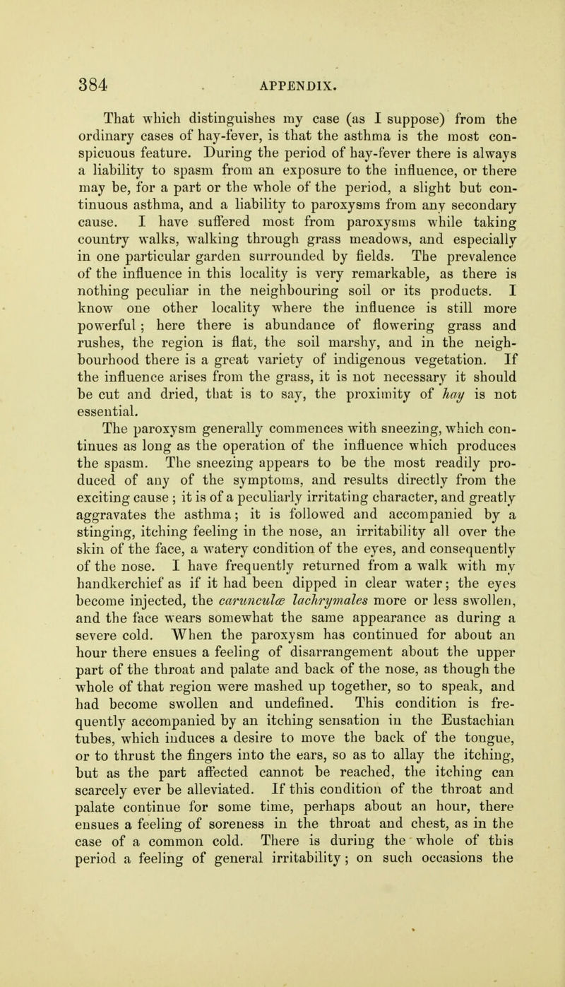 That which distinguishes my case (as I suppose) from the ordinary cases of hay-fever, is that the asthma is the most con- spicuous feature. During the period of hay-fever there is always a liability to spasm from an exposure to the influence, or there may be, for a part or the whole of the period, a slight but con- tinuous asthma, and a liability to paroxysms from any secondary cause. I have suffered most from paroxysms while taking country walks, walking through grass meadows, and especially in one particular garden surrounded by fields. The prevalence of the influence in this locality is very remarkable^ as there is nothing peculiar in the neighbouring soil or its products. I know one other locality where the influence is still more powerful; here there is abundance of flowering grass and rushes, the region is flat, the soil marshy, and in the neigh- bourhood there is a great variety of indigenous vegetation. If the influence arises from the grass, it is not necessary it should be cut and dried, that is to say, the proximity of hay is not essential. The paroxysm generally commences with sneezing, which con- tinues as long as the operation of the influence which produces the spasm. The sneezing appears to be the most readily pro- duced of any of the symptoms, and results directly from the exciting cause ; it is of a peculiarly irritating character, and greatly aggravates the asthma; it is followed and accompanied by a stinging, itching feeling in the nose, an irritability all over the skin of the face, a watery condition of the eyes, and consequently of the nose. I have frequently returned from a walk with my handkerchief as if it had been dipped in clear water; the eyes become injected, the carunculod lacJirymales more or less swollen, and the face wears somewhat the same appearance as during a severe cold. When the paroxysm has continued for about an hour there ensues a feeling of disarrangement about the upper part of the throat and palate and back of the nose, as though the whole of that region were mashed up together, so to speak, and had become swollen and undefined. This condition is fre- quently accompanied by an itching sensation in the Eustachian tubes, which induces a desire to move the back of the tongue, or to thrust the fingers into the ears, so as to allay the itching, but as the part affected cannot be reached, the itching can scarcely ever be alleviated. If this condition of the throat and palate continue for some time, perhaps about an hour, there ensues a feeling of soreness in the throat and chest, as in the case of a common cold. There is during the whole of this period a feeling of general irritability; on such occasions the