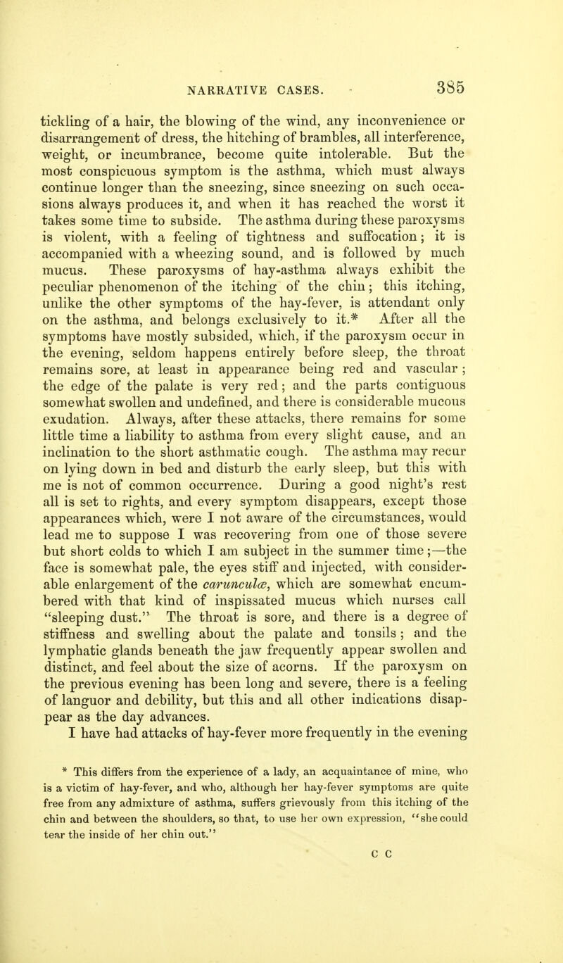 tickling of a hair, the blowing of the wind, any inconvenience or disarrangement of dress, the hitching of brambles, all interference, weight, or incumbrance, become quite intolerable. But the most conspicuous symptom is the asthma, which must always continue longer than the sneezing, since sneezing on such occa- sions always produces it, and when it has reached the worst it takes some time to subside. The asthma during these paroxysms is violent, with a feeling of tightness and suffocation; it is accompanied with a wheezing sound, and is followed by much mucus. These paroxysms of hay-asthma always exhibit the peculiar phenomenon of the itching of the chin; this itching, unlike the other symptoms of the hay-fever, is attendant only on the asthma, and belongs exclusively to it.* After all the symptoms have mostly subsided, which, if the paroxysm occur in the evening, seldom happens entirely before sleep, the throat remains sore, at least in appearance being red and vascular ; the edge of the palate is very red; and the parts contiguous somewhat swollen and undefined, and there is considerable mucous exudation. Always, after these attacks, there remains for some little time a liability to asthma from every slight cause, and an inclination to the short asthmatic cough. The asthma may recur on lying down in bed and disturb the early sleep, but this with me is not of common occurrence. During a good night's rest all is set to rights, and every symptom disappears, except those appearances which, were I not aware of the circumstances, would lead me to suppose I was recovering from one of those severe but short colds to which I am subject in the summer time;—the face is somewhat pale, the eyes stiff and injected, with consider- able enlargement of the carunculce, which are somewhat encum- bered with that kind of inspissated mucus which nurses call sleeping dust. The throat is sore, and there is a degree of stiffness and swelling about the palate and tonsils; and the lymphatic glands beneath the jaw frequently appear swollen and distinct, and feel about the size of acorns. If the paroxysm on the previous evening has been long and severe, there is a feeling of languor and debility, but this and all other indications disap- pear as the day advances. I have had attacks of hay-fever more frequently in the evening * This differs from the experience of a lady, an acquaintance of mine, who is a victim of hay-fever, and who, although her hay-fever symptoms are quite free from any admixture of asthma, sulfers grievously from this itching of the chin and between the shoulders, so that, to use her own expression, shecould tear the inside of her chin out. c c