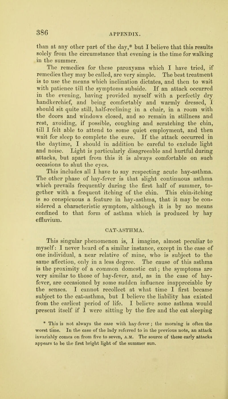 than at any other part of the day,* but I believe that this results solely from the circumstance that evening is the time for walking in the summer. The remedies for these paroxysms which I have tried, if remedies they may be called, are very simple. The best treatment is to use the means which inclination dictates, and then to wait with patience till the symptoms subside. If an attack occurred in the evening, having provided myself with a perfectly dry handkerchief, and being comfortably and warmly dressed, I should sit quite still, half-reclining in a chair, in a room with the doors and windows closed, and so remain in stillness and rest, avoiding, if possible, coughing and scratching the chin, till I felt able to attend to some quiet employment, and then wait for sleep to complete the cure. If the attack occurred in the daytime, I should in addition be careful to exclude light and noise. Light is particularly disagreeable and hurtful during attacks, but apart from this it is always comfortable on such occasions to shut the eyes. This includes all I have to say respecting acute hay-asthma. The other phase of hay-fever is that slight continuous asthma which prevails frequently during the first half of summer, to- gether with a frequent itching of the chin. This chin-itching is so conspicuous a feature in hay-asthma, that it may be con- sidered a characteristic symptom, although it is by no means confined to that form of asthma which is produced by hay efiiuvium. CAT-ASTHMA. This singular phenomenon is, I imagine, almost peculiar to myself: I never heard of a similar instance, except in the case of one individual, a near relative of mine, who is subject to the same afi'ection, only in a less degree. The cause of this asthma is the proximity of a common domestic cat; the symptoms are very similar to those of hay-fever, and, as in the case of hay- fever, are occasioned by some sudden influence inappreciable by the senses. I cannot recollect at what time I first became subject to the cat-asthma, but I believe the liability has existed from the earliest period of life. I believe some asthma would present itself if I were sitting by the fire and the cat sleeping * This is not always the case with hay-fever ; the morning is often the worst time. In the case of the lady referred to in the previous note, an attack invariably comes on from five to seven, A.M. The source of these early attacks appears to be the first bright light of the summer sun.