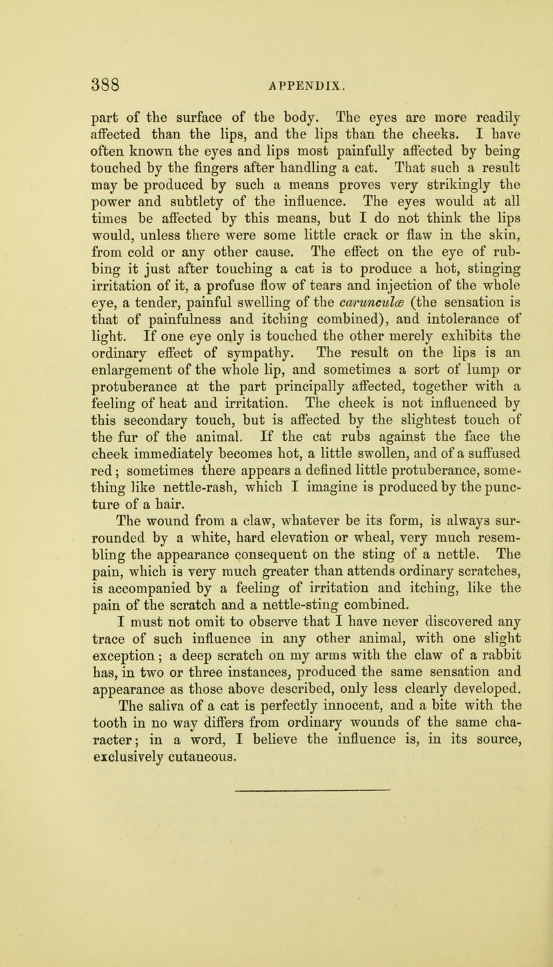 part of the surface of the body. The eyes are more readily affected than the lips, and the lips than the cheeks. I have often known the eyes and lips most painfully affected by being touched by the fingers after handling a cat. That such a result may be produced by such a means proves very strikingly the povrer and subtlety of the influence. The eyes would at all times be affected by this means, but I do not think the lips would, unless there were some little crack or flaw in the skin, from cold or any other cause. The effect on the eye of rub- bing it just after touching a cat is to produce a hot, stinging irritation of it, a profuse flow of tears and injection of the whole eye, a tender, painful swelling of the carunculce (the sensation is that of painfulness and itching combined), and intolerance of light. If one eye only is touched the other merely exhibits the ordinary effect of sympathy. The result on the lips is an enlargement of the whole lip, and sometimes a sort of lump or protuberance at the part principally affected, together with a feeling of heat and irritation. The cheek is not influenced by this secondary touch, but is affected by the slightest touch of the fur of the animal. If the cat rubs against the face the cheek immediately becomes hot, a little swollen, and of a suffused red; sometimes there appears a deflned little protuberance, some- thing like nettle-rash, which I imagine is produced by the punc- ture of a hair. The wound from a claw, whatever be its form, is always sur- rounded by a white, hard elevation or wheal, very much resem- bling the appearance consequent on the sting of a nettle. The pain, which is very much greater than attends ordinary scratches, is accompanied by a feeling of irritation and itching, like the pain of the scratch and a nettle-sting combined. I must not omit to observe that I have never discovered any trace of such influence in any other animal, with one slight exception; a deep scratch on my arms with the claw of a rabbit has, in two or three instances, produced the same sensation and appearance as those above described, only less clearly developed. The saliva of a cat is perfectly innocent, and a bite with the tooth in no way differs from ordinary wounds of the same cha- racter; in a word, I believe the influence is, in its source, exclusively cutaneous.