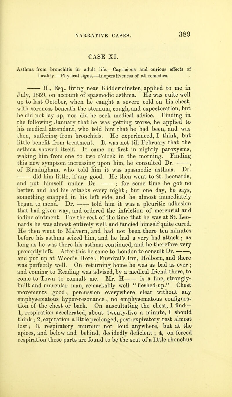 CASE XI. Asthma from bronchitis in adult life.—Capricious and curious effects of locality.—Physical signs.—Inoperativeness of all remedies. H., Esq., living near Kidderminster, applied to me in July, 1859, on account of spasmodic asthma. He was quite well up to last October, when he caught a severe cold on his chest, with soreness beneath the sternum, cough, and expectoration, but he did not lay up, nor did he seek medical advice. Finding in the following January that he was getting worse, he applied to his medical attendant, who told him that he had been, and was then, suffering from bronchitis. He experienced, I think, but little benefit from treatment. It was not till February that the asthma showed itself. It came on first in nightly paroxysms, waking him from one to two o'clock in the morning. Finding this new symptom increasing upon him, he consulted Dr. , of Birmingham, who told him it was spasmodic asthma. Dr. did him little, if any good. He then went to St. Leonards, and put himself under Dr. ; for some time he got no better, and had his attacks every night; but one day, he says, something snapped in his left side, and he almost immediately began to mend. Dr. told him it was a pleuritic adhesion that had given way, and ordered the infriction of mercurial and iodine ointment. For the rest of the time that he was at St. Leo- nards he was almost entirely well, and fancied himself quite cured. He then went to Malvern, and had not been there ten minutes before his asthma seized him, and he had a very bad attack ; as long as he was there his asthma continued, and he therefore very promptly left. After this he came to London to consult Dr. —, and put up at Wood's Hotel, Furnival's Inn, Holborn, and there was perfectly well. On returning home he was as bad as ever ; and coming to Beading was advised, by a medical friend there, to come to Town to consult me. Mr. H is a fine, strongly- built and muscular man, remarkably well  fleshed-up. Chest movements good; percussion everywhere clear without any emphysematous hyper-resonance ; no emphysematous configura- tion of the chest or back. On auscultating the chest, I find— 1, respiration accelerated, about twenty-five a minute, I should think ; 2, expiration a little prolonged, post-expiratory rest almost lost; 3, respiratory murmur not loud anywhere, but at the apices, and below and behind, decidedly deficient ; 4, on forced respiration these parts are found to be the seat of a little rhonchua